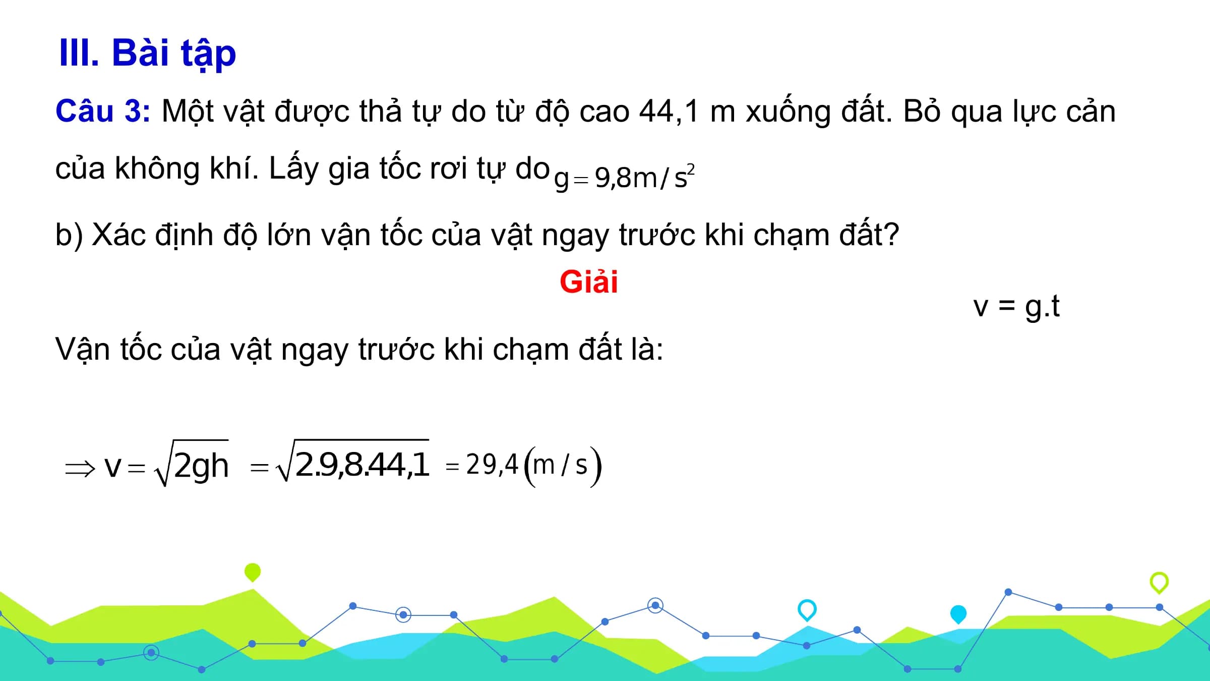 III. Bài tập
Câu 3: Một vật được thả tự do từ độ cao 44,1 m xuống đất. Bỏ qua lực cản
của không khí. Lấy gia tốc rơi tự do

b) Xác định độ lớn vận tốc của vật ngay trước khi chạm đất?
 Giải
 v = g.t
Vận tốc của vật ngay trước khi chạm đất là: