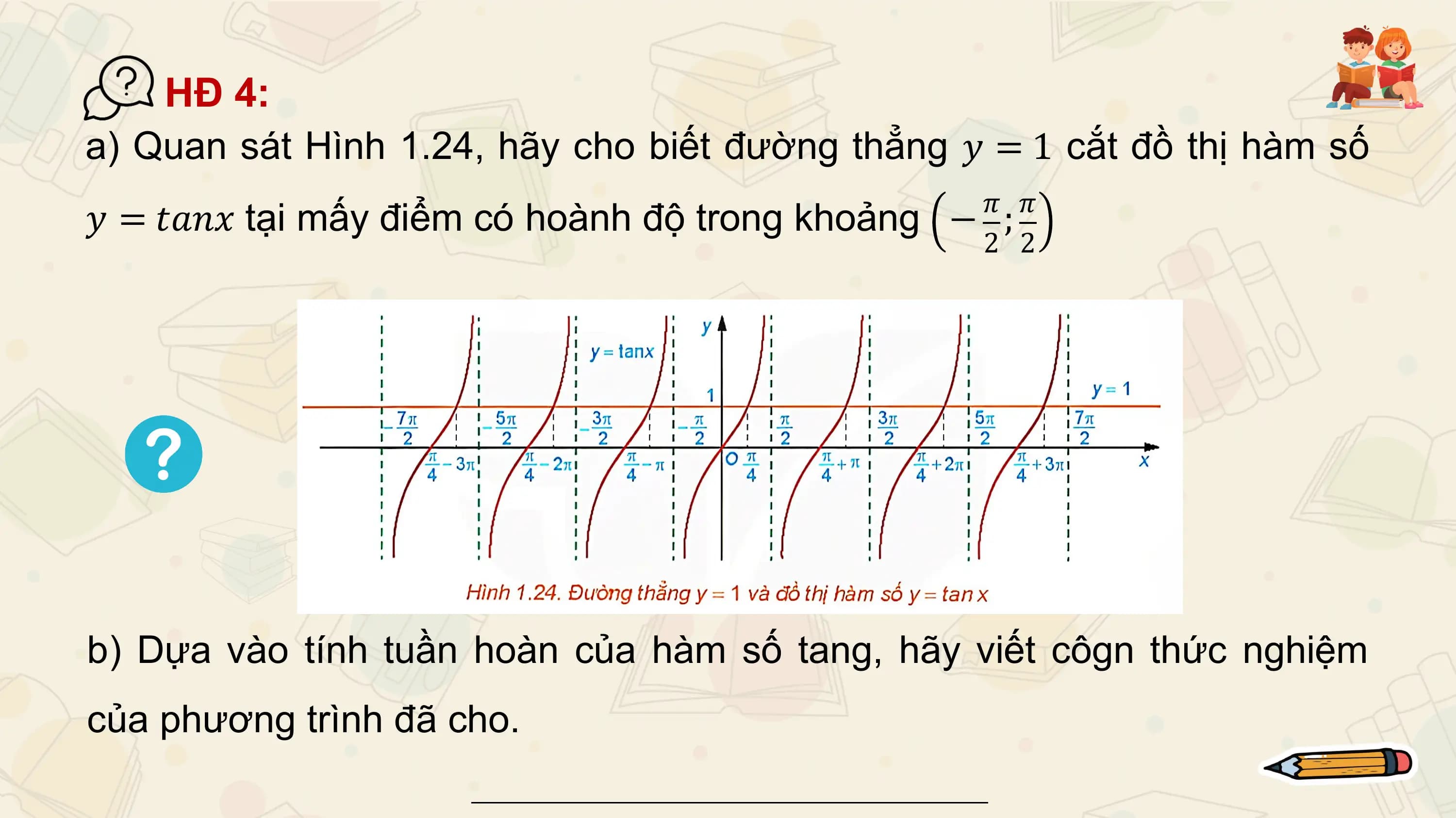 HĐ 4:
a) Quan sát Hình 1.24, hãy cho biết đường thẳng 𝑦 = 1 cắt đồ thị hàm số
 𝜋 𝜋
𝑦 = 𝑡𝑎𝑛𝑥 tại mấy điểm có hoành độ trong khoảng − ;
 2 2

b) Dựa vào tính tuần hoàn của hàm số tang, hãy viết côgn thức nghiệm
của phương trình đã cho.