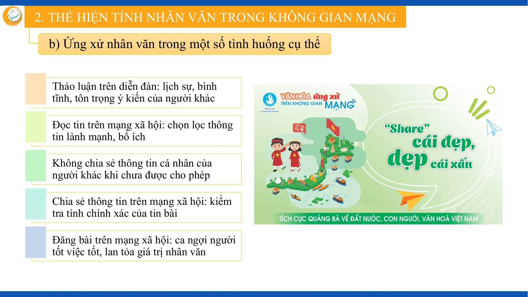 2. THỂ HIỆN TÍNH NHÂN VĂN TRONG KHÔNG GIAN MẠNG

 b) Ứng xử nhân văn trong một số tình huống cụ thể

 Thảo luận trên diễn đàn: lịch sự, bình
 tĩnh, tôn trọng ý kiến của người khác

 Đọc tin trên mạng xã hội: chọn lọc thông
 tin lành mạnh, bổ ích

 Không chia sẻ thông tin cá nhân của
 người khác khi chưa được cho phép

 Chia sẻ thông tin trên mạng xã hội: kiểm
 tra tính chính xác của tin bài

 Đăng bài trên mạng xã hội: ca ngợi người
 tốt việc tốt, lan tỏa giá trị nhân văn