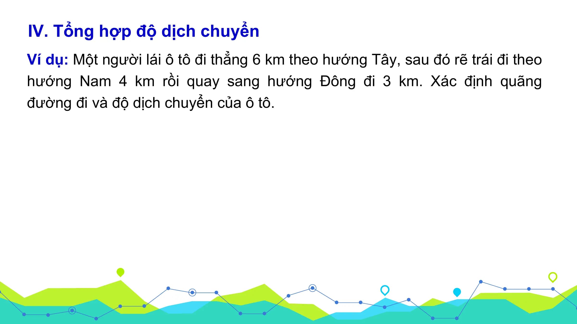 IV. Tổng hợp độ dịch chuyển
Ví dụ: Một người lái ô tô đi thẳng 6 km theo hướng Tây, sau đó rẽ trái đi theo
hướng Nam 4 km rồi quay sang hướng Đông đi 3 km. Xác định quãng
đường đi và độ dịch chuyển của ô tô.