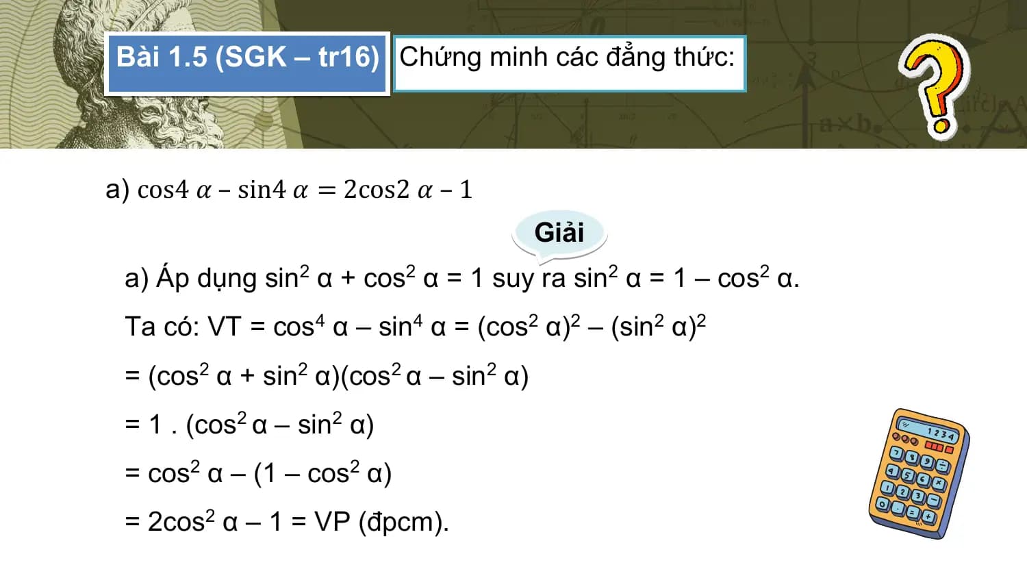 Bài 1.5 (SGK – tr16) Chứng minh các đẳng thức:

a) cos4 𝛼 – sin4 𝛼 = 2cos2 𝛼 – 1
 Giải
 a) Áp dụng sin2 α + cos2 α = 1 suy ra sin2 α = 1 – cos2 α.
 Ta có: VT = cos4 α – sin4 α = (cos2 α)2 – (sin2 α)2
 = (cos2 α + sin2 α)(cos2 α – sin2 α)
 = 1 . (cos2 α – sin2 α)
 = cos2 α – (1 – cos2 α)
 = 2cos2 α – 1 = VP (đpcm).