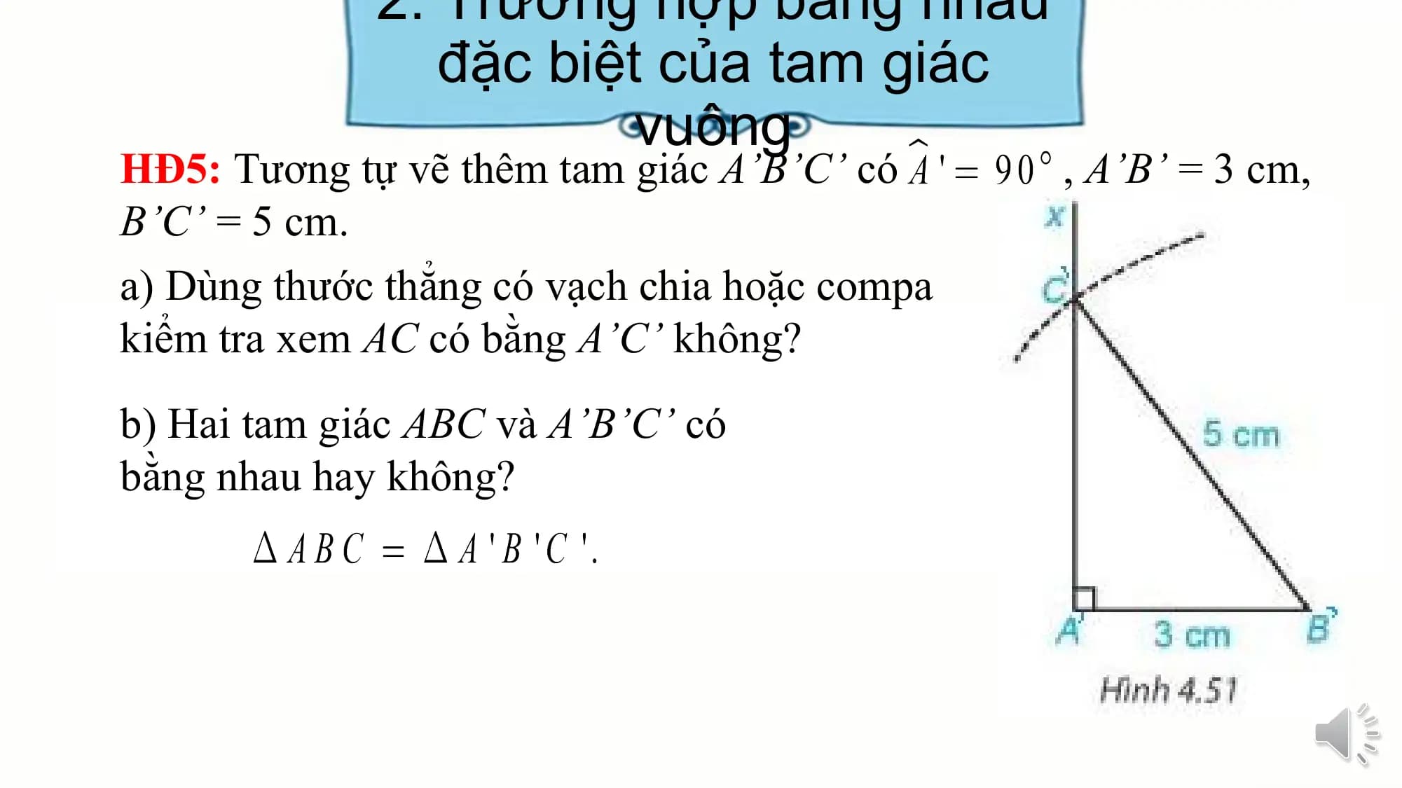 2. Trường hợp bằng nhau
 đặc biệt của tam giác
 vuông
HĐ5: Tương tự vẽ thêm tam giác A’B’C’ có , A’B’ = 3 cm,
B’C’ = 5 cm.
a) Dùng thước thẳng có vạch chia hoặc compa
kiểm tra xem AC có bằng A’C’ không?
b) Hai tam giác ABC và A’B’C’ có
bằng nhau hay không?