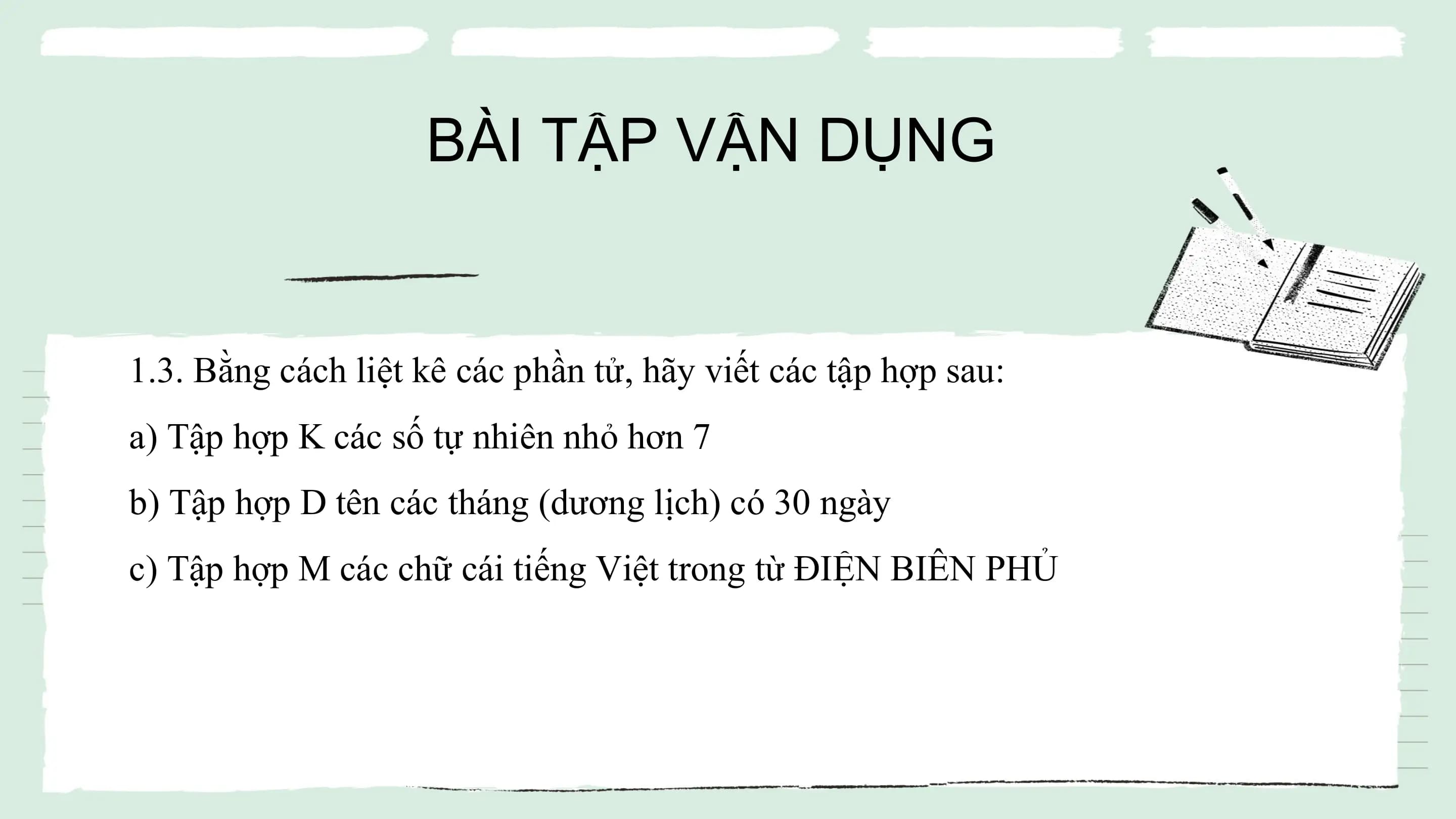 BÀI TẬP VẬN DỤNG
1.3. Bằng cách liệt kê các phần tử, hãy viết các tập hợp sau:
a) Tập hợp K các số tự nhiên nhỏ hơn 7
b) Tập hợp D tên các tháng (dương lịch) có 30 ngày
c) Tập hợp M các chữ cái tiếng Việt trong từ ĐIỆN BIÊN PHỦ