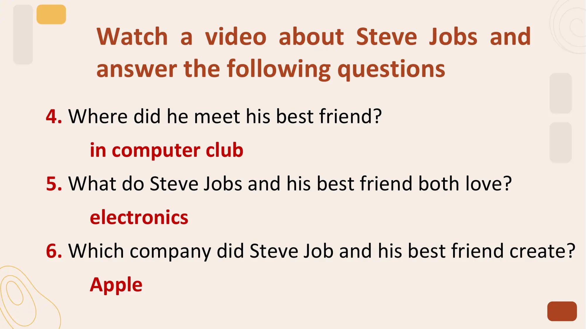 Watch a video about Steve Jobs and
 answer the following questions
4. Where did he meet his best friend?
 in computer club
5. What do Steve Jobs and his best friend both love?
 electronics
6. Which company did Steve Job and his best friend create?
 Apple
