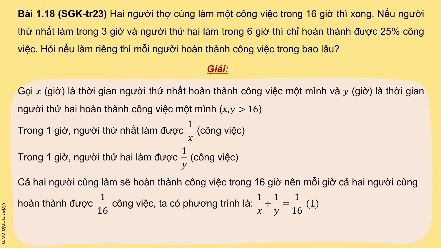 Bài 1.18 (SGK-tr23) Hai người thợ cùng làm một công việc trong 16 giờ thì xong. Nếu người
thứ nhất làm trong 3 giờ và người thứ hai làm trong 6 giờ thì chỉ hoàn thành được 25% công
việc. Hỏi nếu làm riêng thì mỗi người hoàn thành công việc trong bao lâu?

 Giải:

Gọi ? (giờ) là thời gian người thứ nhất hoàn thành công việc một mình và ? (giờ) là thời gian
người thứ hai hoàn thành công việc một mình (?,? > 16)
 1
Trong 1 giờ, người thứ nhất làm được (công việc)
 ?
 1
Trong 1 giờ, người thứ hai làm được (công việc)
 ?
Cả hai người cùng làm sẽ hoàn thành công việc trong 16 giờ nên mỗi giờ cả hai người cùng
 1 1 1 1
hoàn thành được công việc, ta có phương trình là: + = (1)
 16 ? ? 16