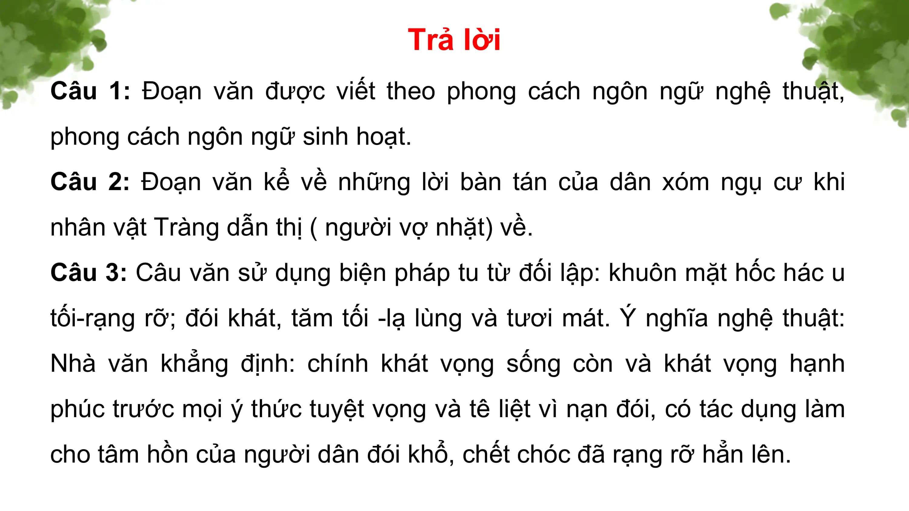 Trả lời
Câu 1: Đoạn văn được viết theo phong cách ngôn ngữ nghệ thuật,
phong cách ngôn ngữ sinh hoạt.
Câu 2: Đoạn văn kể về những lời bàn tán của dân xóm ngụ cư khi
nhân vật Tràng dẫn thị ( người vợ nhặt) về.
Câu 3: Câu văn sử dụng biện pháp tu từ đối lập: khuôn mặt hốc hác u
tối-rạng rỡ; đói khát, tăm tối -lạ lùng và tươi mát. Ý nghĩa nghệ thuật:
Nhà văn khẳng định: chính khát vọng sống còn và khát vọng hạnh
phúc trước mọi ý thức tuyệt vọng và tê liệt vì nạn đói, có tác dụng làm
cho tâm hồn của người dân đói khổ, chết chóc đã rạng rỡ hẳn lên.