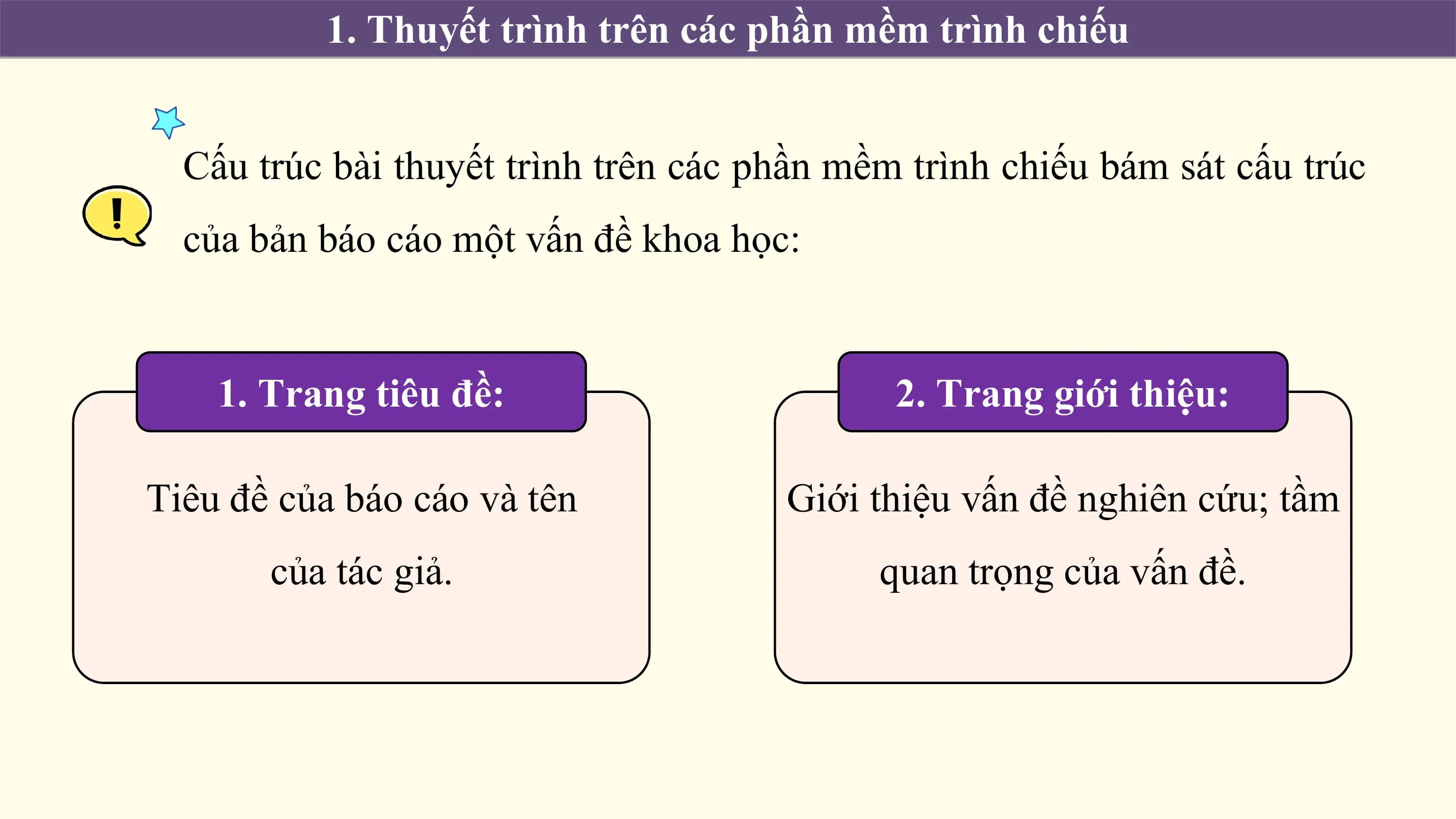 1. Thuyết trình trên các phần mềm trình chiếu

 Cấu trúc bài thuyết trình trên các phần mềm trình chiếu bám sát cấu trúc
 của bản báo cáo một vấn đề khoa học:

 1. Trang tiêu đề: 2. Trang giới thiệu:

Tiêu đề của báo cáo và tên Giới thiệu vấn đề nghiên cứu; tầm
 của tác giả. quan trọng của vấn đề.