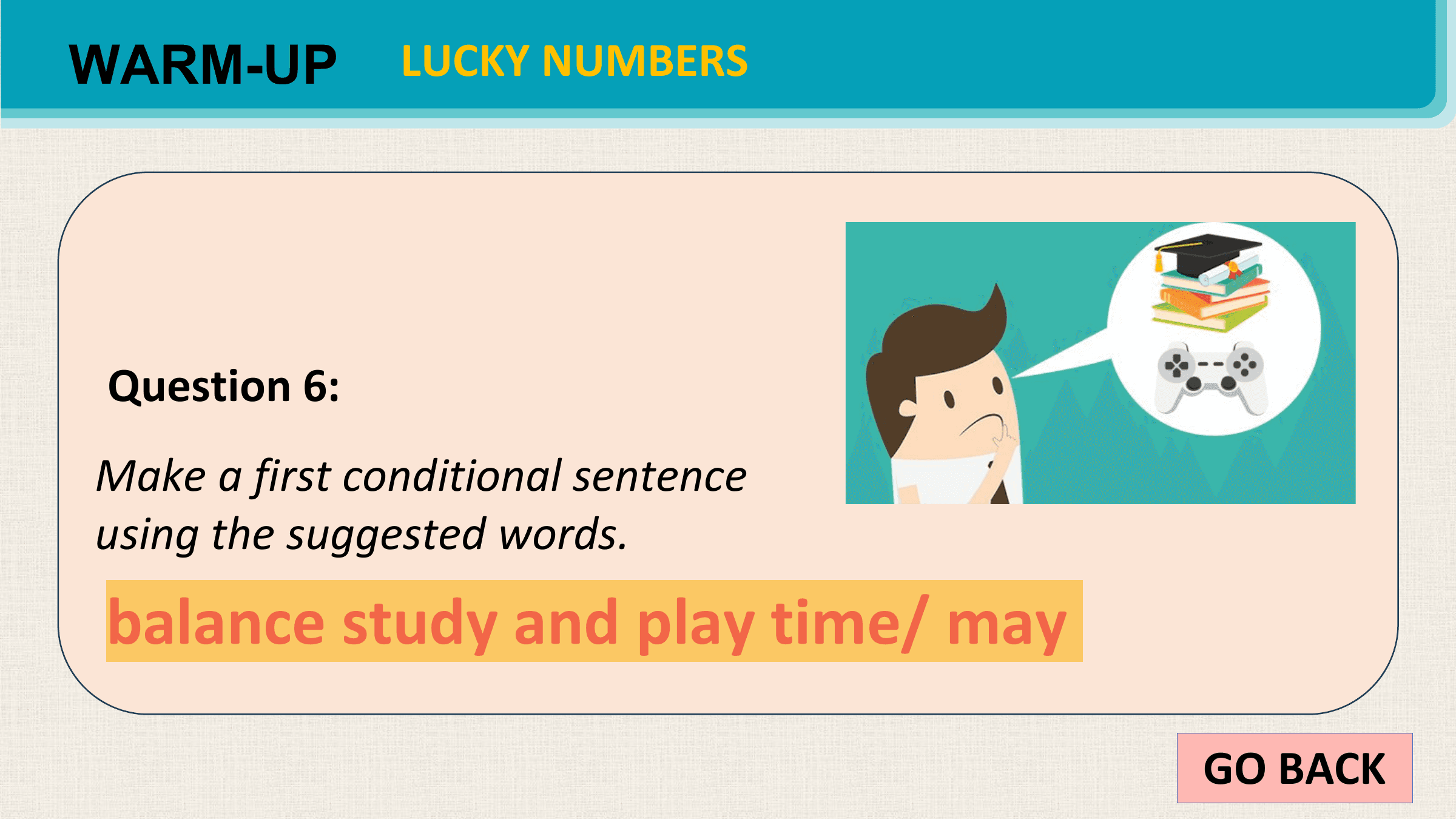 WARM-UP LUCKY NUMBERS

 Question 6:
Make a first conditional sentence
using the suggested words.
balance study and play time/ may

 GO BACK