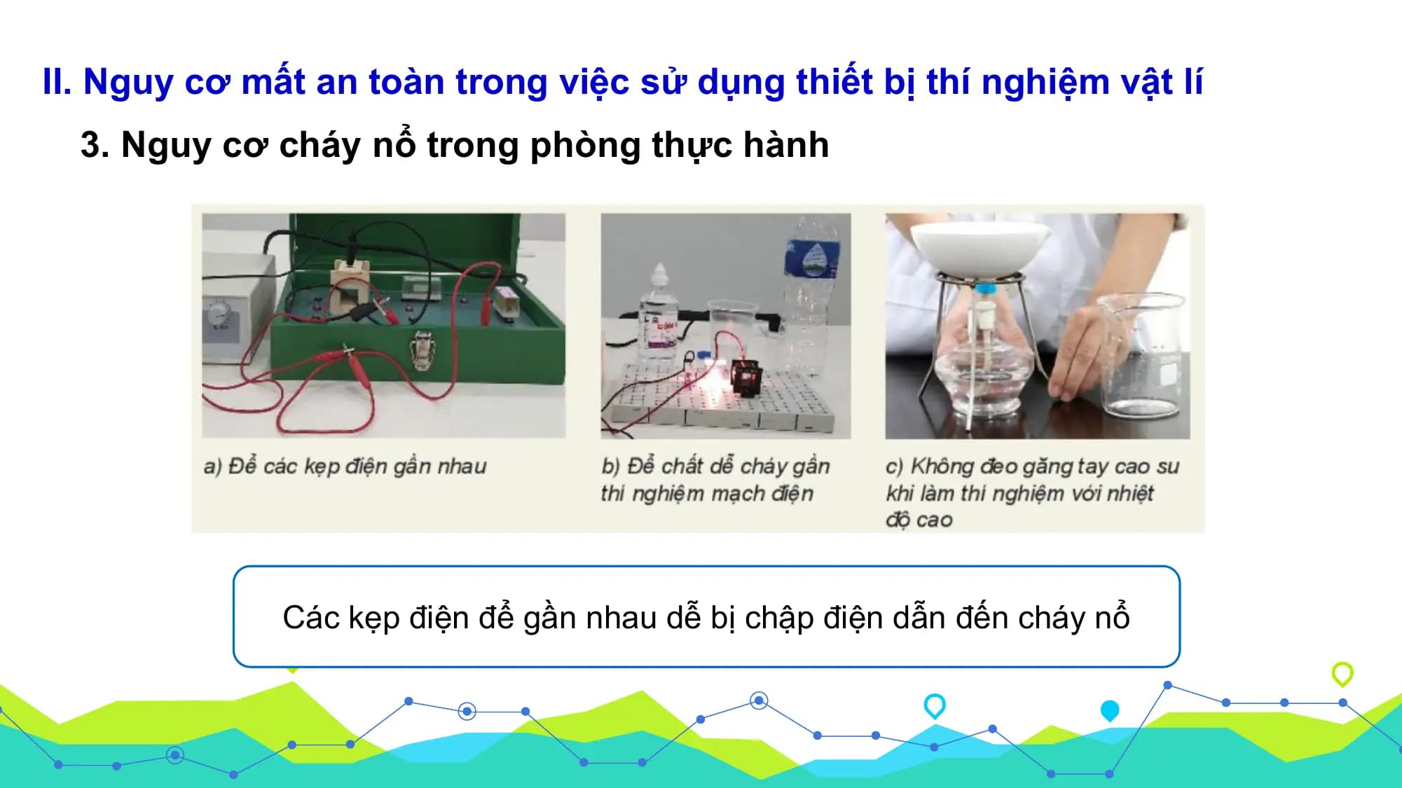 II. Nguy cơ mất an toàn trong việc sử dụng thiết bị thí nghiệm vật lí
 3. Nguy cơ cháy nổ trong phòng thực hành

 Các kẹp điện để gần nhau dễ bị chập điện dẫn đến cháy nổ