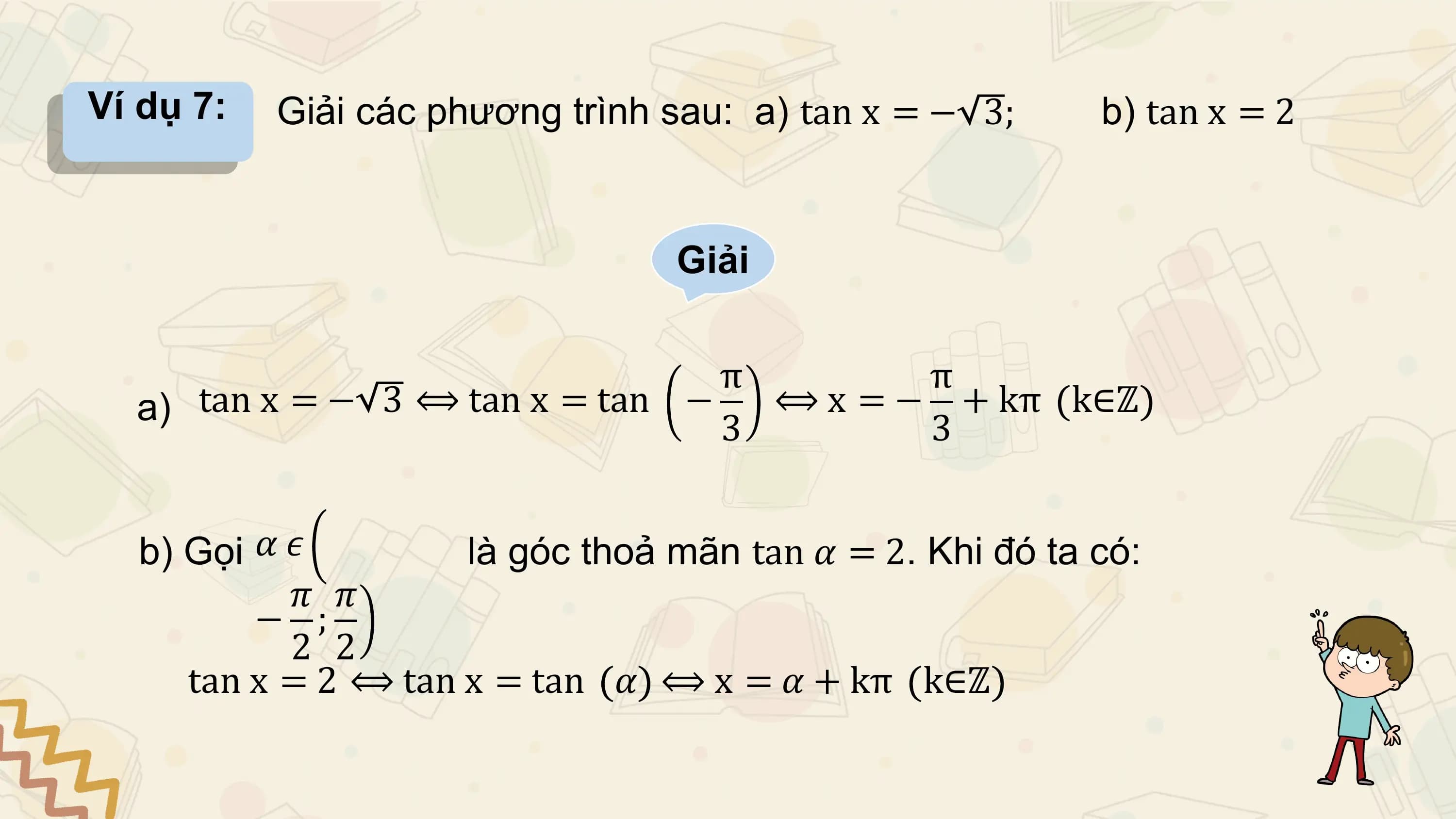 Ví dụ 7: Giải các phương trình sau: a) tan x = − 3; b) tan x = 2

 Giải

 π π
 a) tan x = − 3 ⟺ tan x = tan − ⟺ x = − + kπ k∈ℤ
 3 3

 b) Gọi 𝛼 𝜖 là góc thoả mãn tan 𝛼 = 2. Khi đó ta có:
 𝜋 𝜋
 − ;
 2 2
 tan x = 2 ⟺ tan x = tan 𝛼 ⟺ x = 𝛼 + kπ k∈ℤ
