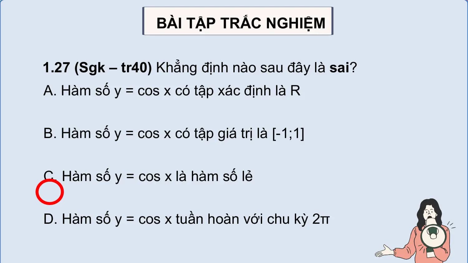 BÀI TẬP TRẮC NGHIỆM

1.27 (Sgk – tr40) Khẳng định nào sau đây là sai?
A. Hàm số y = cos x có tập xác định là R

B. Hàm số y = cos x có tập giá trị là [-1;1]

C. Hàm số y = cos x là hàm số lẻ

D. Hàm số y = cos x tuần hoàn với chu kỳ 2π