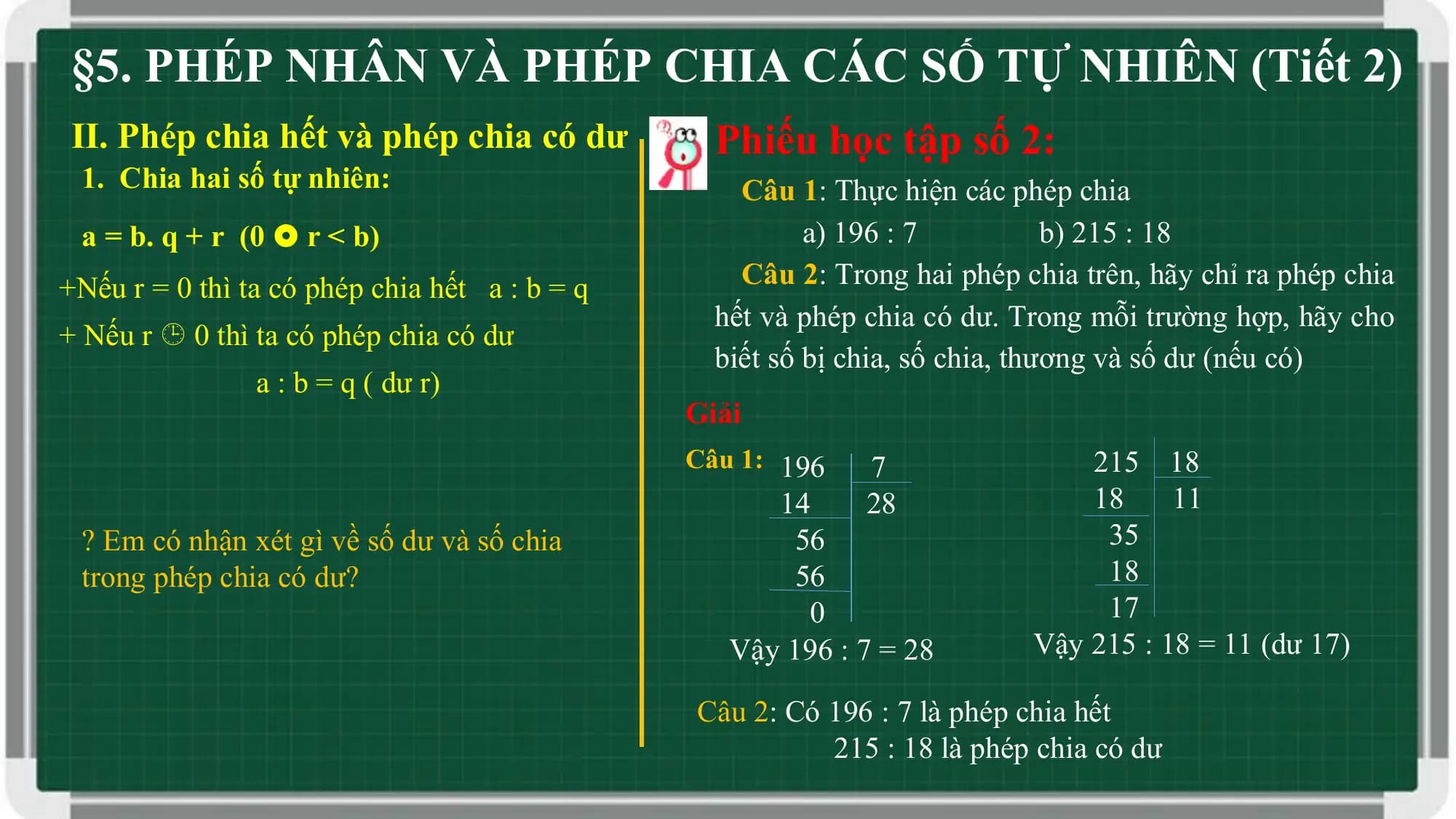 §5. PHÉP NHÂN VÀ PHÉP CHIA CÁC SỐ TỰ NHIÊN (Tiết 2)
II. Phép chia hết và phép chia có dư Phiếu học tập số 2:
 1. Chia hai số tự nhiên: Câu 1: Thực hiện các phép chia
 a = b. q + r (0  r < b) a) 196 : 7 b) 215 : 18
+Nếu r = 0 thì ta có phép chia hết a : b = q Câu 2: Trong hai phép chia trên, hãy chỉ ra phép chia
 hết và phép chia có dư. Trong mỗi trường hợp, hãy cho
+ Nếu r  0 thì ta có phép chia có dư
 biết số bị chia, số chia, thương và số dư (nếu có)
 a : b = q ( dư r)
 Giải
 Câu 1: 196 7 215 18
 14 28 18 11
 ? Em có nhận xét gì về số dư và số chia 56 35
 trong phép chia có dư? 56 18
 0 17
 Vậy 196 : 7 = 28 Vậy 215 : 18 = 11 (dư 17)

 Câu 2: Có 196 : 7 là phép chia hết
 215 : 18 là phép chia có dư