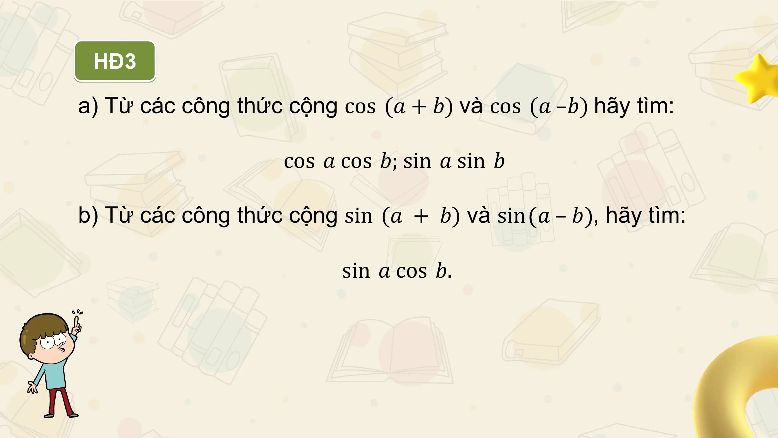 HĐ3

a) Từ các công thức cộng cos (𝑎 + 𝑏) và cos (𝑎 –𝑏) hãy tìm:

 cos 𝑎 cos 𝑏; sin 𝑎 sin 𝑏

b) Từ các công thức cộng sin (𝑎 + 𝑏) và sin 𝑎 – 𝑏 , hãy tìm:

 sin 𝑎 cos 𝑏.