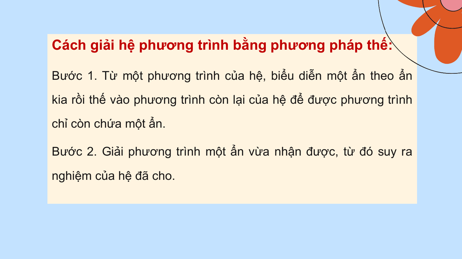 Cách giải hệ phương trình bằng phương pháp thế:

Bước 1. Từ một phương trình của hệ, biểu diễn một ẩn theo ẩn
kia rồi thế vào phương trình còn lại của hệ để được phương trình
chỉ còn chứa một ẩn.

Bước 2. Giải phương trình một ẩn vừa nhận được, từ đó suy ra
nghiệm của hệ đã cho.