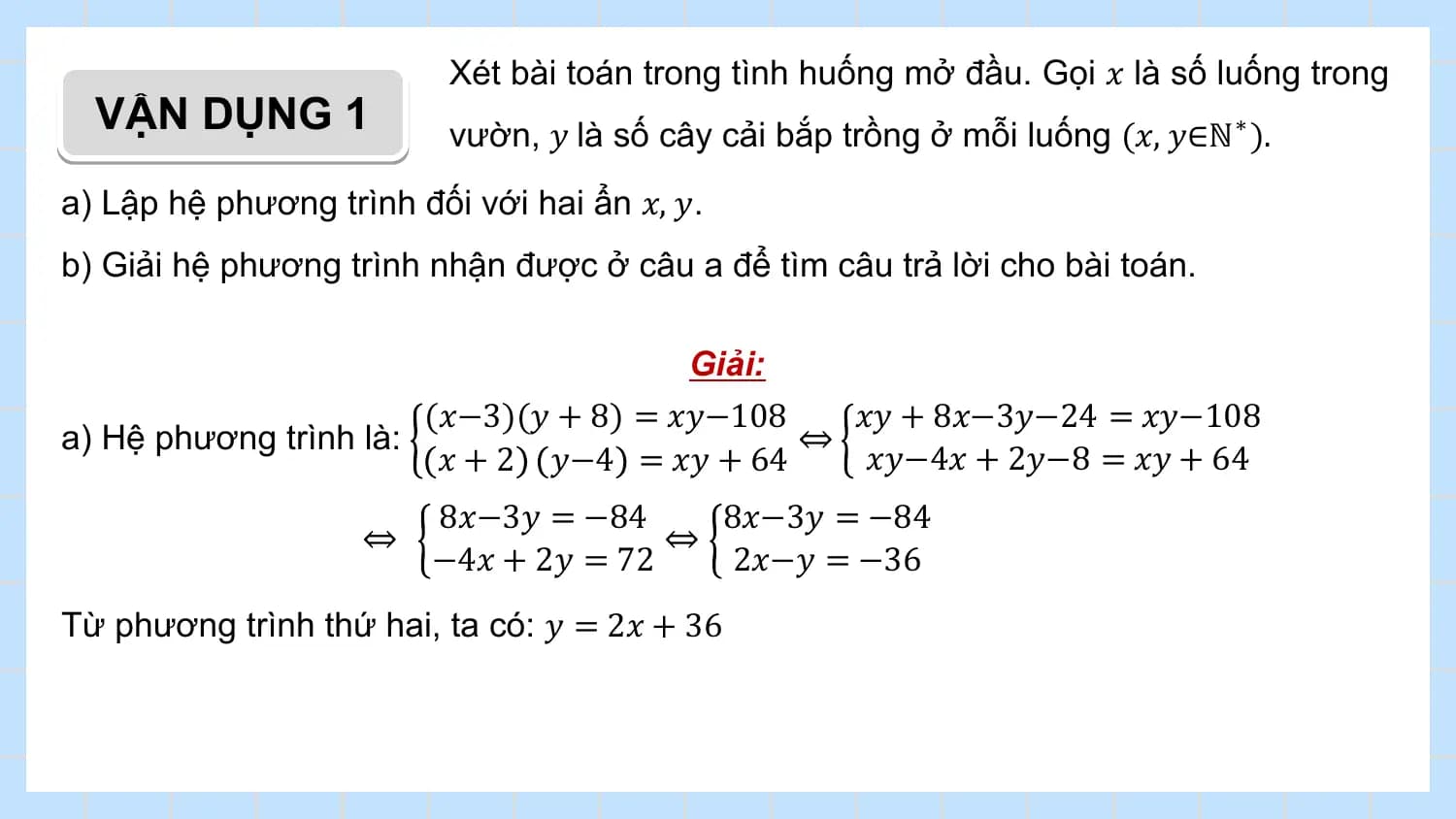 Xét bài toán trong tình huống mở đầu. Gọi 𝑥 là số luống trong
 VẬN DỤNG 1 vườn, 𝑦 là số cây cải bắp trồng ở mỗi luống (𝑥, 𝑦∈ℕ ∗ ).
a) Lập hệ phương trình đối với hai ẩn 𝑥, 𝑦.
b) Giải hệ phương trình nhận được ở câu a để tìm câu trả lời cho bài toán.

 Giải:
 (𝑥−3)(𝑦 + 8) = 𝑥𝑦−108 𝑥𝑦 + 8𝑥−3𝑦−24 = 𝑥𝑦−108
a) Hệ phương trình là: ⇔
 𝑥 + 2 𝑦−4 = 𝑥𝑦 + 64 𝑥𝑦−4𝑥 + 2𝑦−8 = 𝑥𝑦 + 64
 8𝑥−3𝑦 = −84 8𝑥−3𝑦 = −84
 ⇔ ⇔
 −4𝑥 + 2𝑦 = 72 2𝑥−𝑦 = −36
Từ phương trình thứ hai, ta có: 𝑦 = 2𝑥 + 36