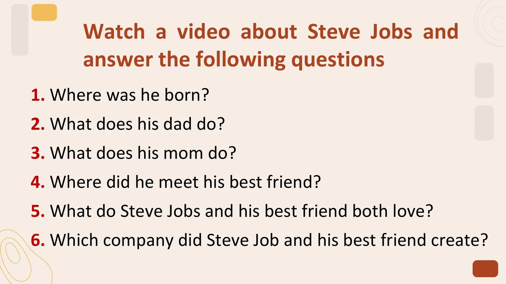 Watch a video about Steve Jobs and
 answer the following questions
1. Where was he born?
2. What does his dad do?
3. What does his mom do?
4. Where did he meet his best friend?
5. What do Steve Jobs and his best friend both love?
6. Which company did Steve Job and his best friend create?