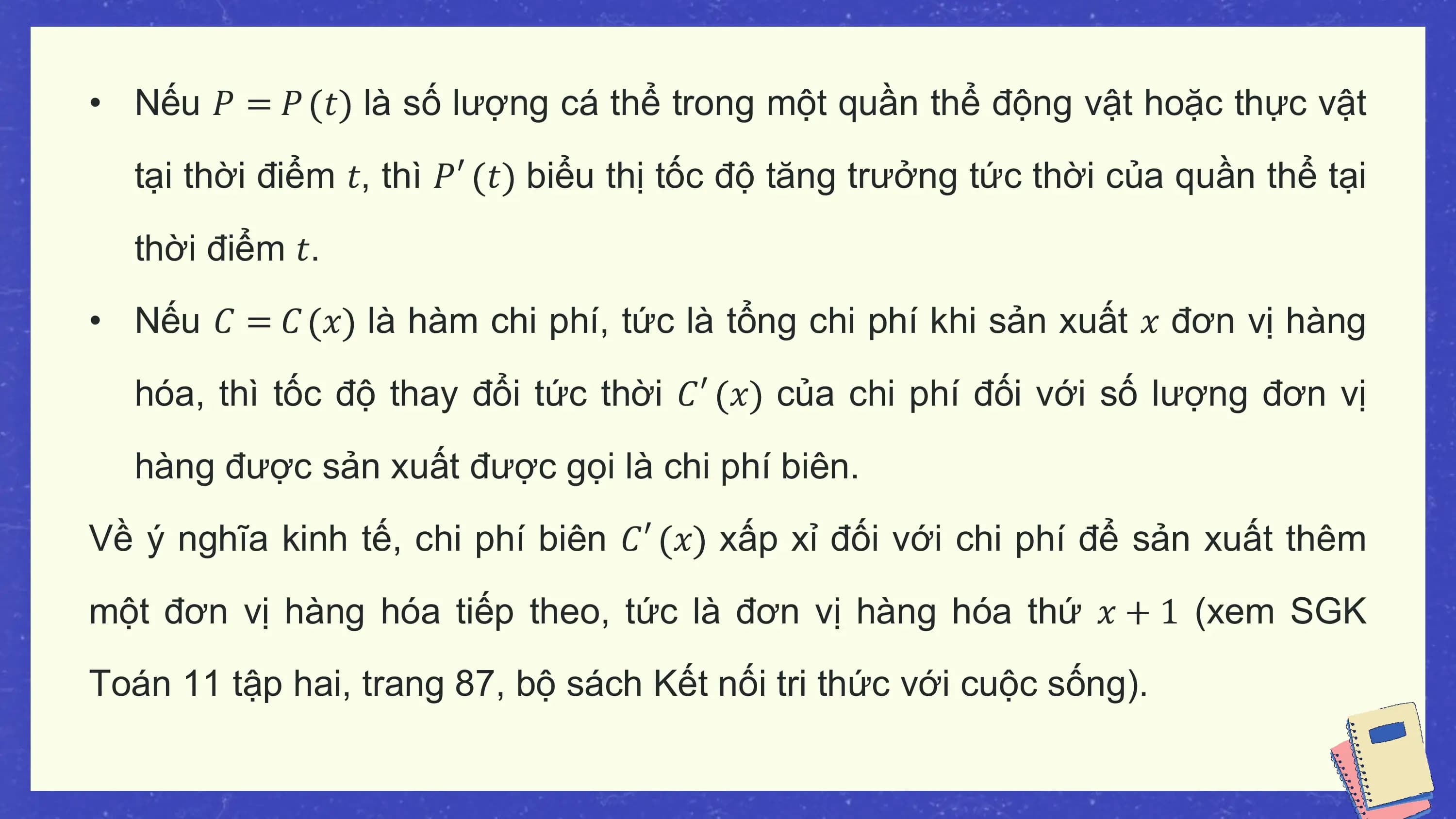• Nếu 𝑃 = 𝑃 𝑡 là số lượng cá thể trong một quần thể động vật hoặc thực vật

 tại thời điểm 𝑡, thì 𝑃′ 𝑡 biểu thị tốc độ tăng trưởng tức thời của quần thể tại

 thời điểm 𝑡.
• Nếu 𝐶 = 𝐶 𝑥 là hàm chi phí, tức là tổng chi phí khi sản xuất 𝑥 đơn vị hàng

 hóa, thì tốc độ thay đổi tức thời 𝐶′ 𝑥 của chi phí đối với số lượng đơn vị

 hàng được sản xuất được gọi là chi phí biên.
Về ý nghĩa kinh tế, chi phí biên 𝐶′ 𝑥 xấp xỉ đối với chi phí để sản xuất thêm

một đơn vị hàng hóa tiếp theo, tức là đơn vị hàng hóa thứ 𝑥 + 1 (xem SGK
Toán 11 tập hai, trang 87, bộ sách Kết nối tri thức với cuộc sống).