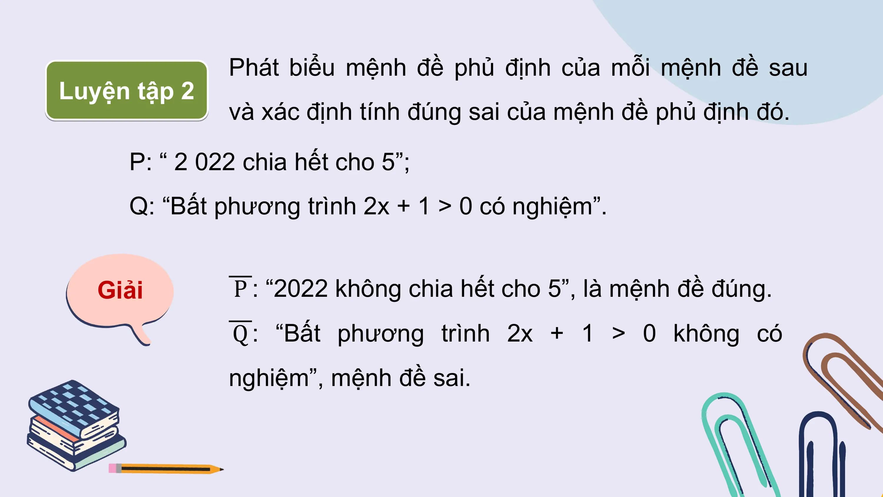 Phát biểu mệnh đề phủ định của mỗi mệnh đề sau
Luyện tập 2
 và xác định tính đúng sai của mệnh đề phủ định đó.

 P: “ 2 022 chia hết cho 5”;
 Q: “Bất phương trình 2x + 1 > 0 có nghiệm”.

 Giải P : “2022 không chia hết cho 5”, là mệnh đề đúng.
 Q : “Bất phương trình 2x + 1 > 0 không có
 nghiệm”, mệnh đề sai.