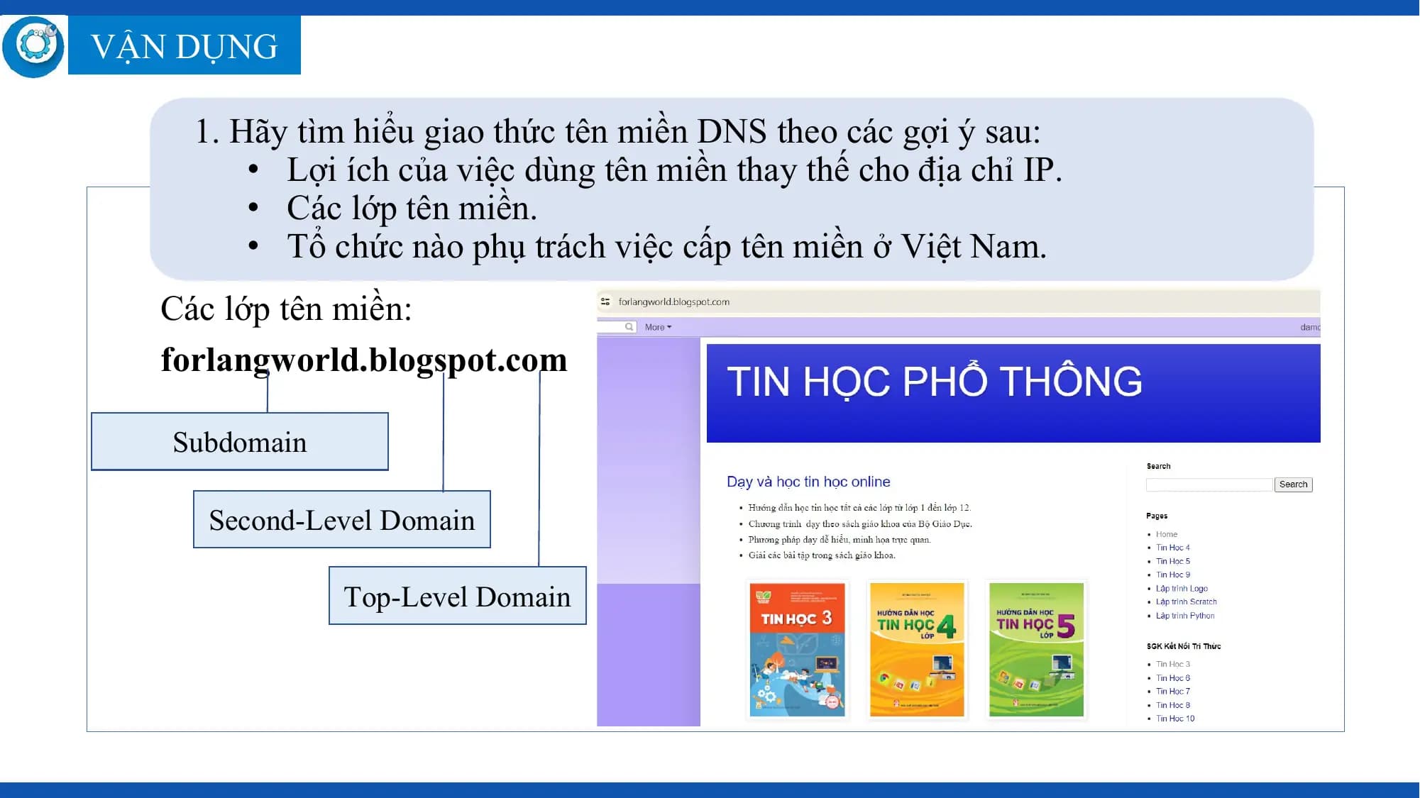 VẬN DỤNG

 1. Hãy tìm hiểu giao thức tên miền DNS theo các gợi ý sau:
 • Lợi ích của việc dùng tên miền thay thế cho địa chỉ IP.
 • Các lớp tên miền.
 • Tổ chức nào phụ trách việc cấp tên miền ở Việt Nam.
 Các lớp tên miền:
 forlangworld.blogspot.com

 Subdomain

 Second-Level Domain

 Top-Level Domain