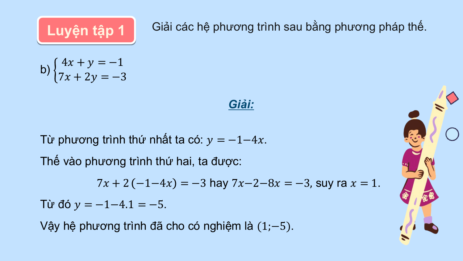 Luyện tập 1 Giải các hệ phương trình sau bằng phương pháp thế.

 4? + ? = −1
b)
 7? + 2? = −3

 Giải:

Từ phương trình thứ nhất ta có: ? = −1−4?.
Thế vào phương trình thứ hai, ta được:
 7? + 2 −1−4? = −3 hay 7?−2−8? = −3, suy ra ? = 1.
Từ đó ? = −1−4.1 = −5.
Vậy hệ phương trình đã cho có nghiệm là (1;−5).