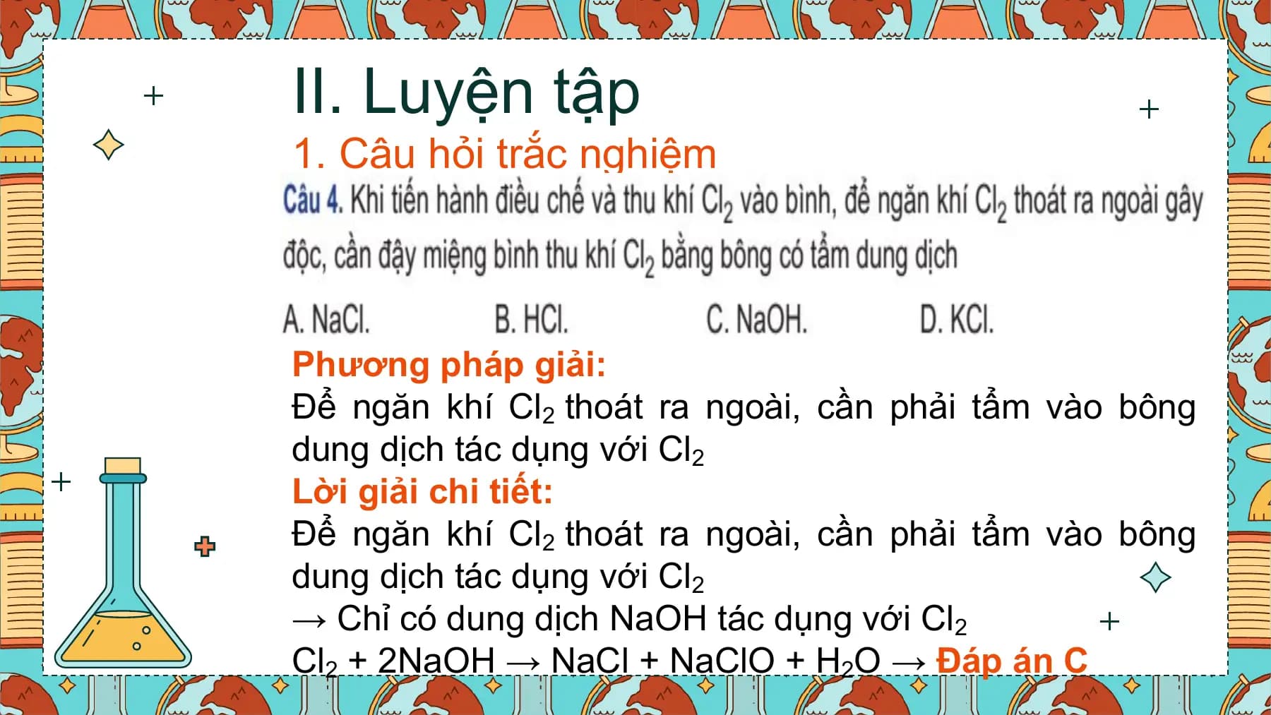 II. Luyện tập
1. Câu hỏi trắc nghiệm

Phương pháp giải:
Để ngăn khí Cl2 thoát ra ngoài, cần phải tẩm vào bông
dung dịch tác dụng với Cl2
Lời giải chi tiết:
Để ngăn khí Cl2 thoát ra ngoài, cần phải tẩm vào bông
dung dịch tác dụng với Cl2
→ Chỉ có dung dịch NaOH tác dụng với Cl2
Cl2 + 2NaOH → NaCl + NaClO + H2O → Đáp án C