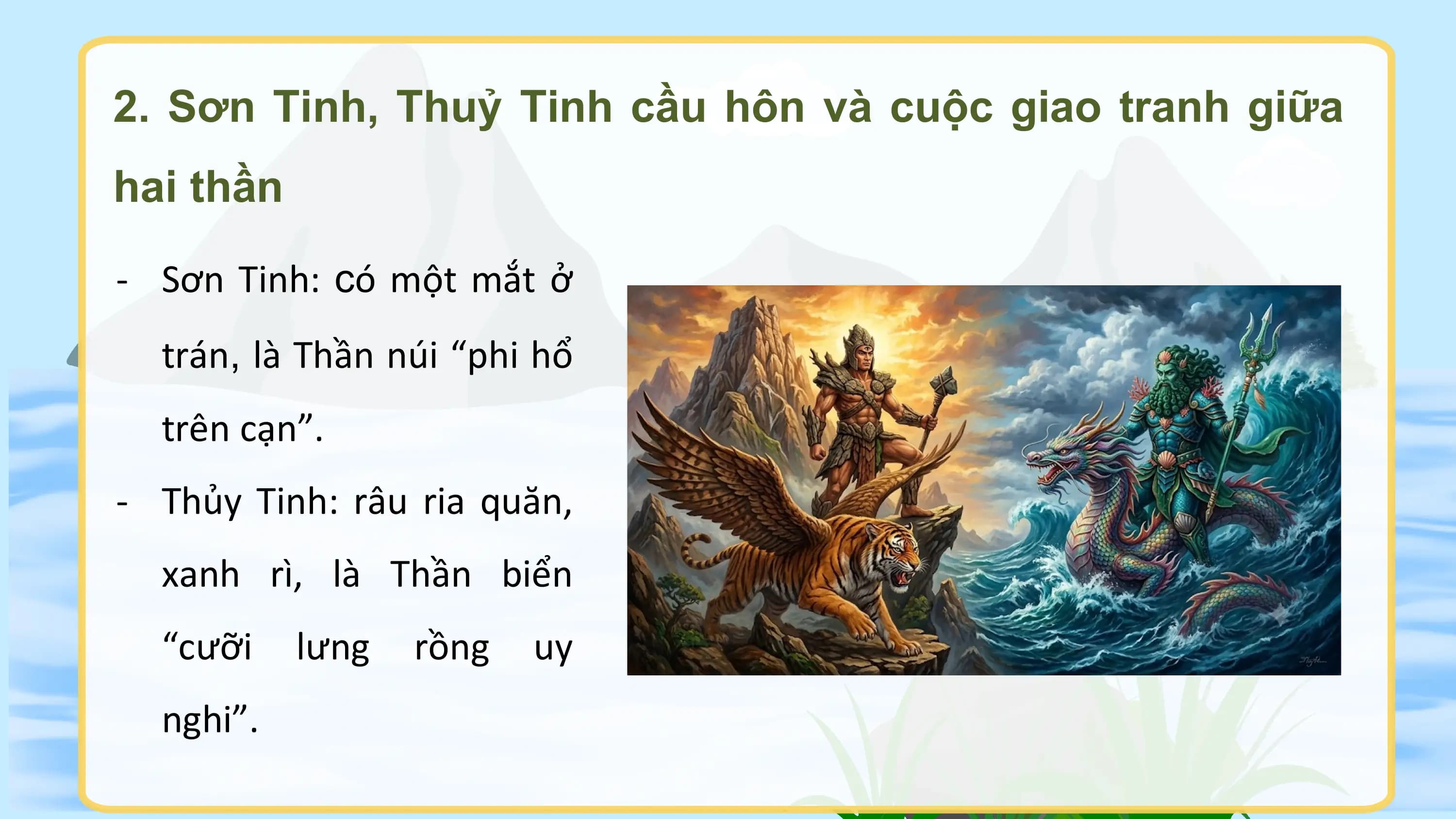 2. Sơn Tinh, Thuỷ Tinh cầu hôn và cuộc giao tranh giữa
hai thần

- Sơn Tinh: có một mắt ở
 trán, là Thần núi “phi hổ
 trên cạn”.
- Thủy Tinh: râu ria quăn,
 xanh rì, là Thần biển
 “cưỡi lưng rồng uy
 nghi”.