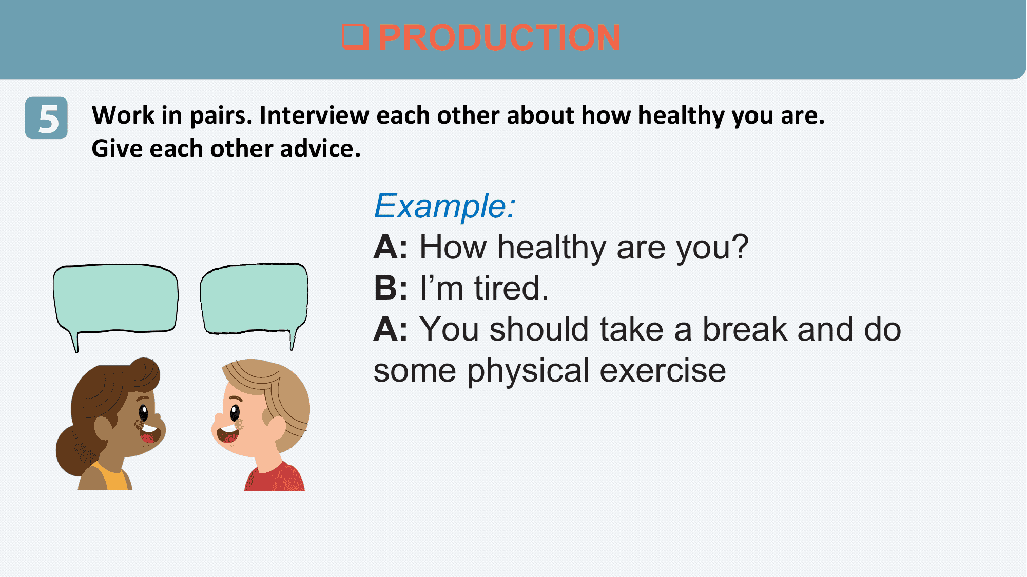 q PRODUCTION

5 Work in pairs. Interview each other about how healthy you are.
 Give each other advice.

 Example:
 A: How healthy are you?
 B: I’m tired.
 A: You should take a break and do
 some physical exercise
