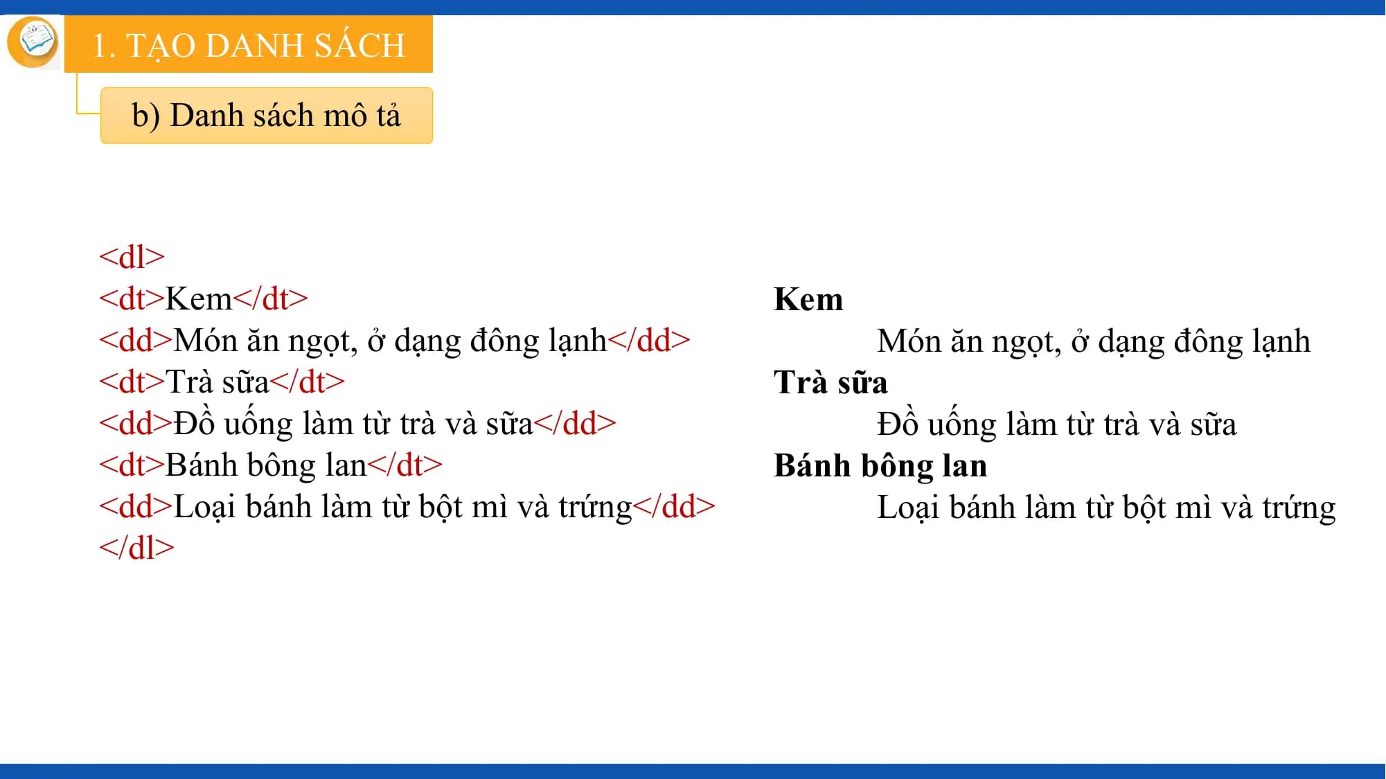 1. TẠO DANH SÁCH

 b) Danh sách mô tả

<dl>
<dt>Kem</dt> Kem
<dd>Món ăn ngọt, ở dạng đông lạnh</dd> Món ăn ngọt, ở dạng đông lạnh
<dt>Trà sữa</dt> Trà sữa
<dd>Đồ uống làm từ trà và sữa</dd> Đồ uống làm từ trà và sữa
<dt>Bánh bông lan</dt> Bánh bông lan
<dd>Loại bánh làm từ bột mì và trứng</dd> Loại bánh làm từ bột mì và trứng
</dl>