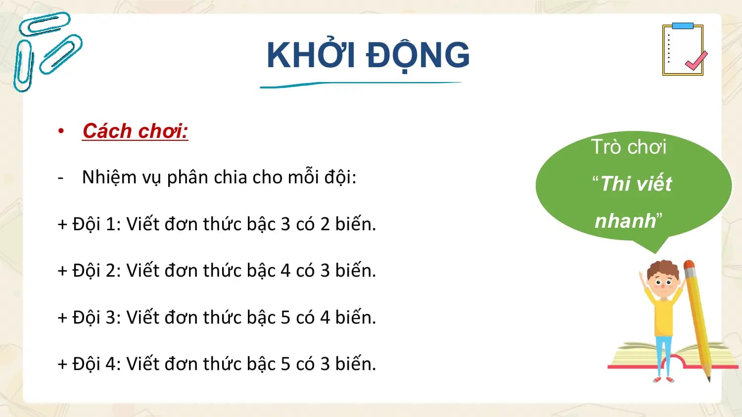 KHỞI ĐỘNG

• Cách chơi:
 Trò chơi
- Nhiệm vụ phân chia cho mỗi đội: “Thi viết
+ Đội 1: Viết đơn thức bậc 3 có 2 biến. nhanh”

+ Đội 2: Viết đơn thức bậc 4 có 3 biến.

+ Đội 3: Viết đơn thức bậc 5 có 4 biến.

+ Đội 4: Viết đơn thức bậc 5 có 3 biến.