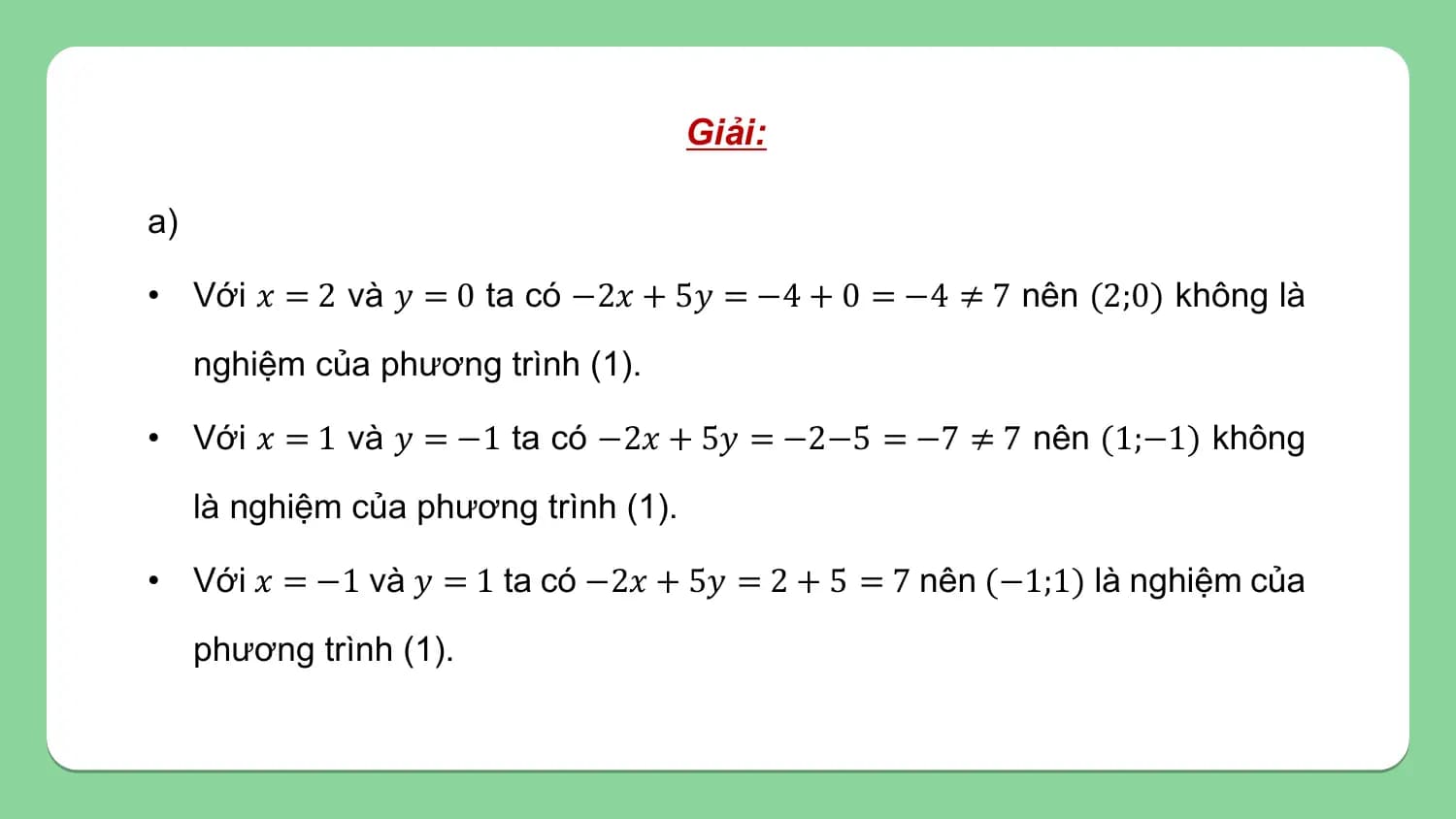 Giải:

a)

• Với 𝑥 = 2 và 𝑦 = 0 ta có −2𝑥 + 5𝑦 = −4 + 0 = −4 ≠ 7 nên (2;0) không là
 nghiệm của phương trình (1).

• Với 𝑥 = 1 và 𝑦 = −1 ta có −2𝑥 + 5𝑦 = −2−5 = −7 ≠ 7 nên (1;−1) không
 là nghiệm của phương trình (1).

• Với 𝑥 = −1 và 𝑦 = 1 ta có −2𝑥 + 5𝑦 = 2 + 5 = 7 nên (−1;1) là nghiệm của
 phương trình (1).
