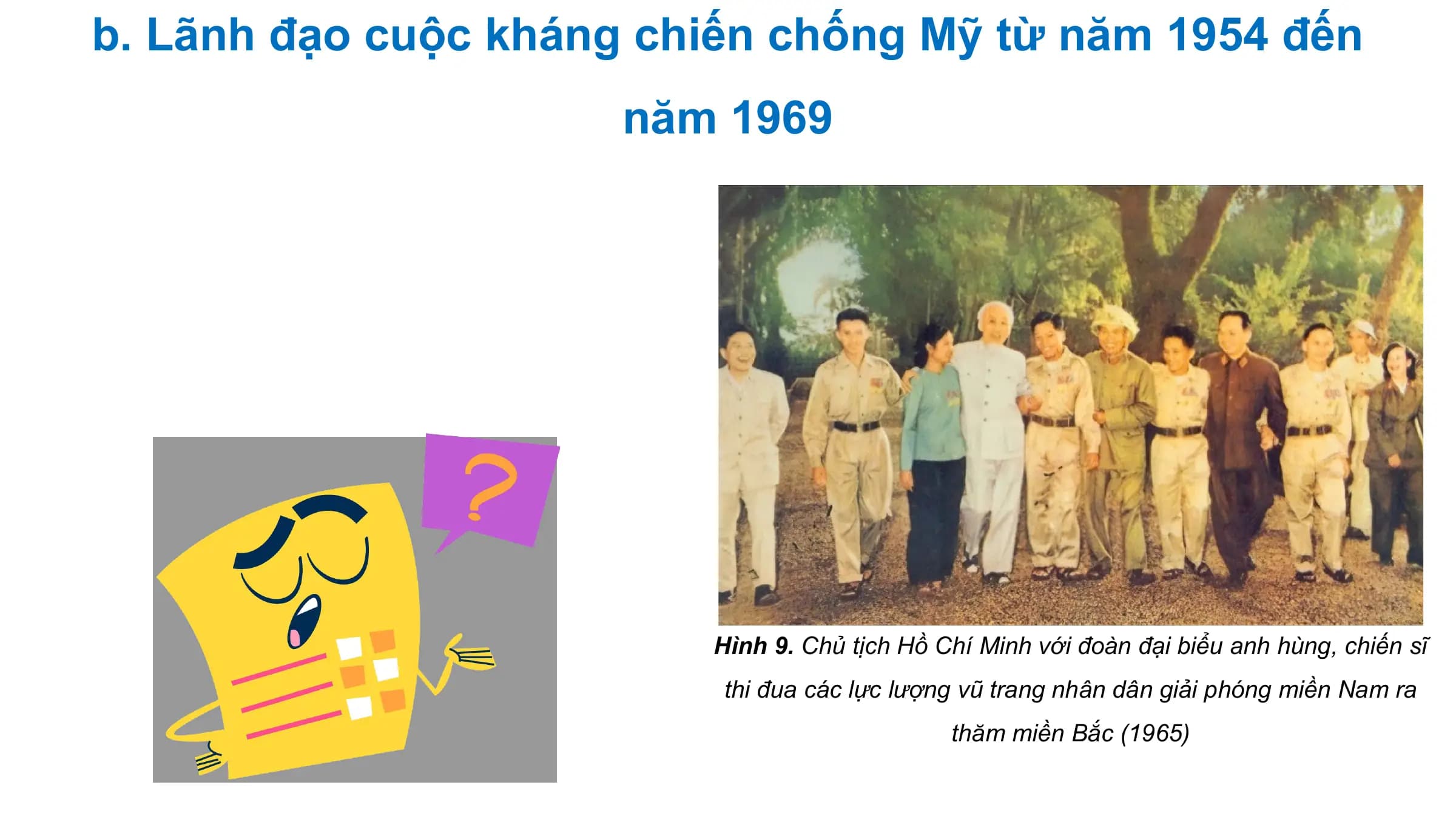 b. Lãnh đạo cuộc kháng chiến chống Mỹ từ năm 1954 đến
 năm 1969

 Hình 9. Chủ tịch Hồ Chí Minh với đoàn đại biểu anh hùng, chiến sĩ
 thi đua các lực lượng vũ trang nhân dân giải phóng miền Nam ra
 thăm miền Bắc (1965)