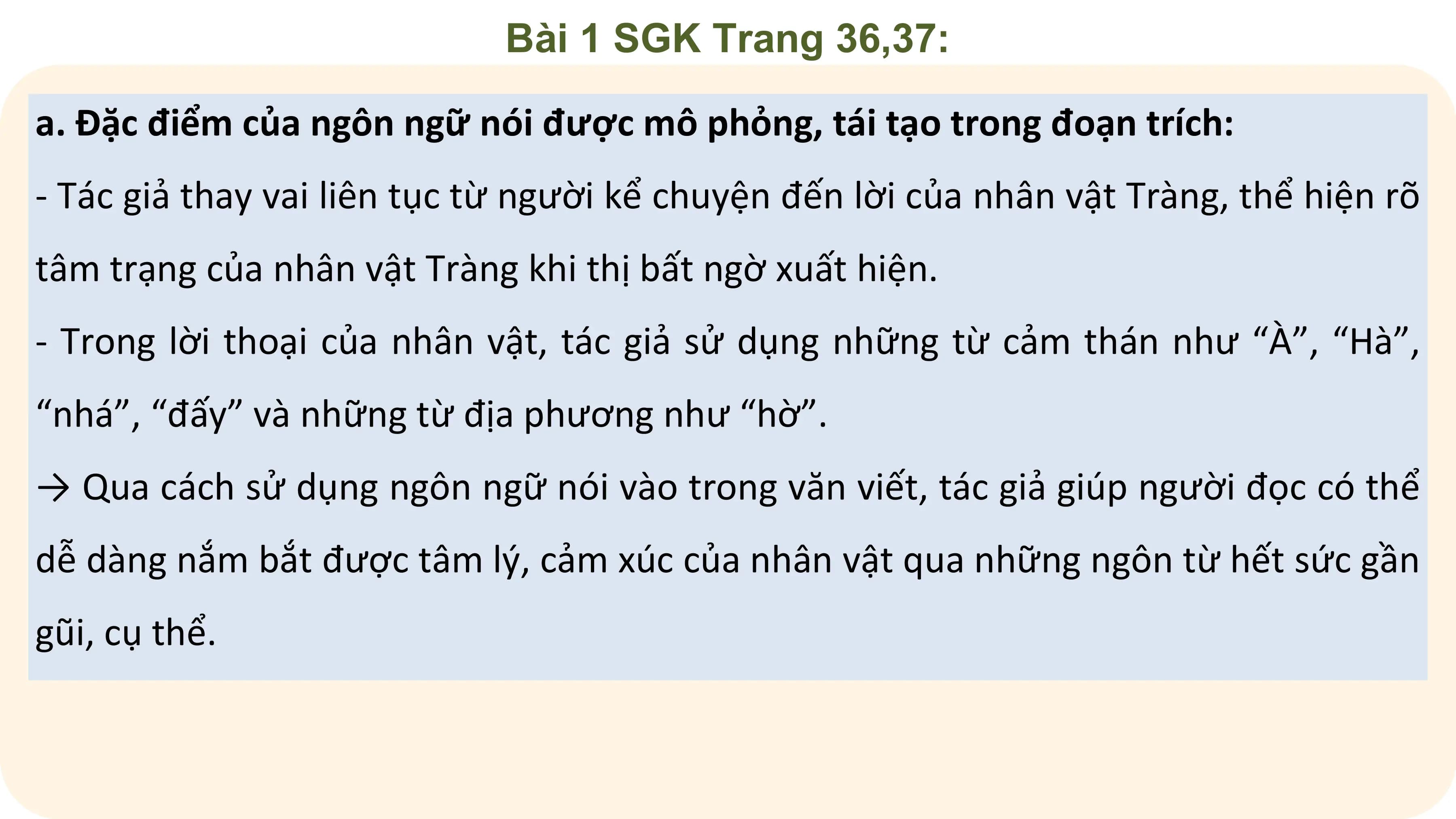 Bài 1 SGK Trang 36,37:

a. Đặc điểm của ngôn ngữ nói được mô phỏng, tái tạo trong đoạn trích:
- Tác giả thay vai liên tục từ người kể chuyện đến lời của nhân vật Tràng, thể hiện rõ
tâm trạng của nhân vật Tràng khi thị bất ngờ xuất hiện.
- Trong lời thoại của nhân vật, tác giả sử dụng những từ cảm thán như “À”, “Hà”,
“nhá”, “đấy” và những từ địa phương như “hờ”.
→ Qua cách sử dụng ngôn ngữ nói vào trong văn viết, tác giả giúp người đọc có thể
dễ dàng nắm bắt được tâm lý, cảm xúc của nhân vật qua những ngôn từ hết sức gần
gũi, cụ thể.