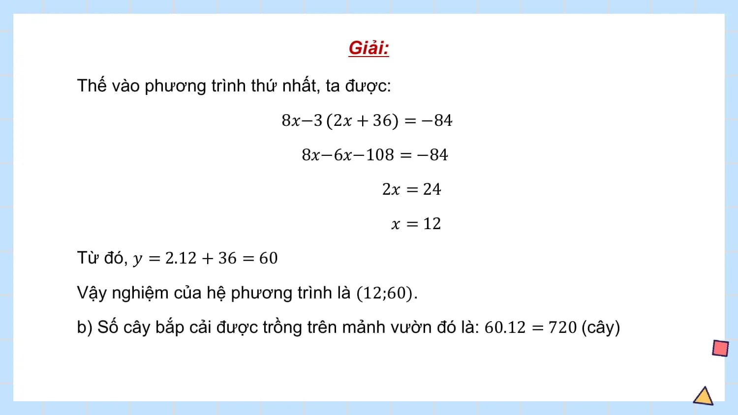 Giải:

Thế vào phương trình thứ nhất, ta được:
 8𝑥−3 2𝑥 + 36 = −84
 8𝑥−6𝑥−108 = −84
 2𝑥 = 24
 𝑥 = 12
Từ đó, 𝑦 = 2.12 + 36 = 60
Vậy nghiệm của hệ phương trình là (12;60).
b) Số cây bắp cải được trồng trên mảnh vườn đó là: 60.12 = 720 (cây)
