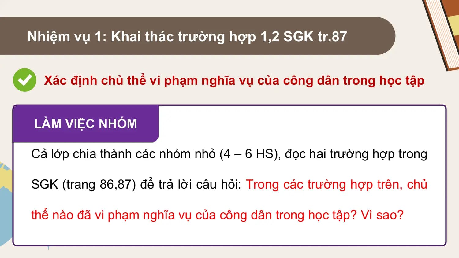 Nhiệm vụ 1: Khai thác trường hợp 1,2 SGK tr.87

 Xác định chủ thể vi phạm nghĩa vụ của công dân trong học tập

LÀM VIỆC NHÓM

Cả lớp chia thành các nhóm nhỏ (4 – 6 HS), đọc hai trường hợp trong

SGK (trang 86,87) để trả lời câu hỏi: Trong các trường hợp trên, chủ

thể nào đã vi phạm nghĩa vụ của công dân trong học tập? Vì sao?