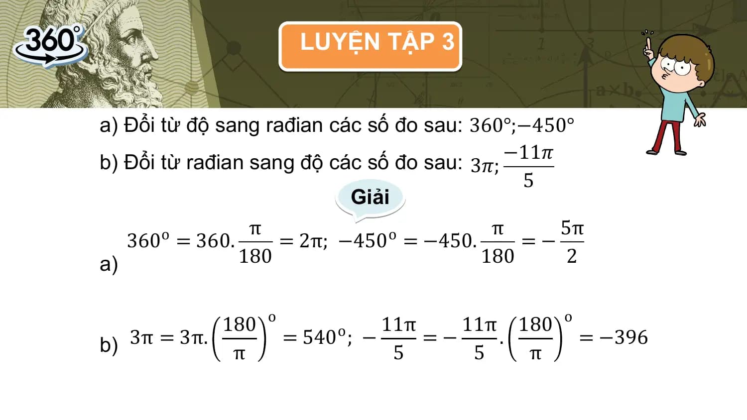 LUYỆN TẬP 3

a) Đổi từ độ sang rađian các số đo sau: 360°;−450°
b) Đổi từ rađian sang độ các số đo sau: 3𝜋; −11𝜋
 5
 Giải
 π π 5π
 360o = 360. = 2π; −450o = −450. =−
a) 180 180 2

 180 o 11π 11π 180 o
b) 3π = 3π. π = 540o ; −
 5
 =−
 5
 .
 π
 = −396