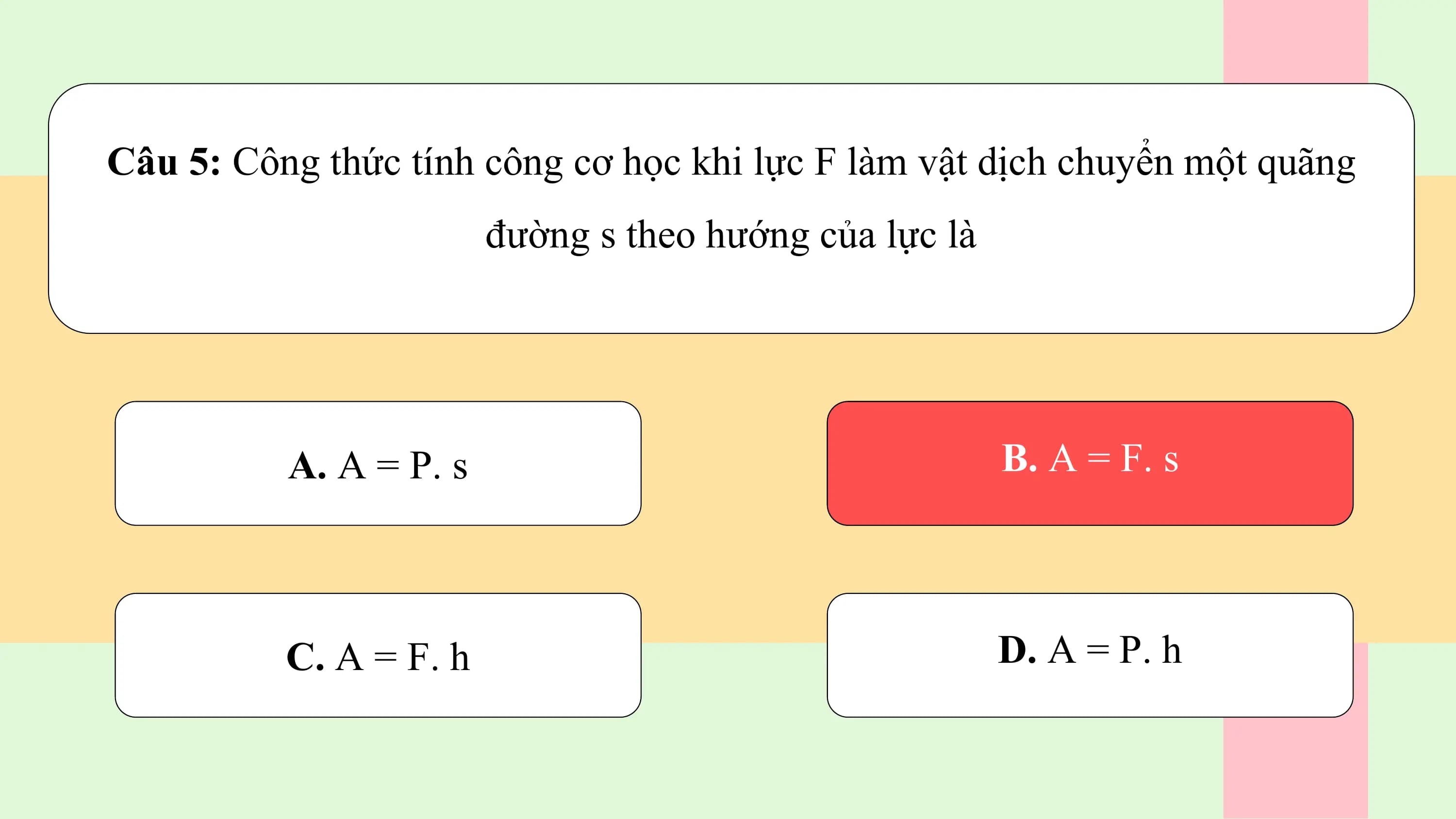 Câu 5: Công thức tính công cơ học khi lực F làm vật dịch chuyển một quãng
 đường s theo hướng của lực là

 A. A = P. s B. A = F. s

 C. A = F. h D. A = P. h