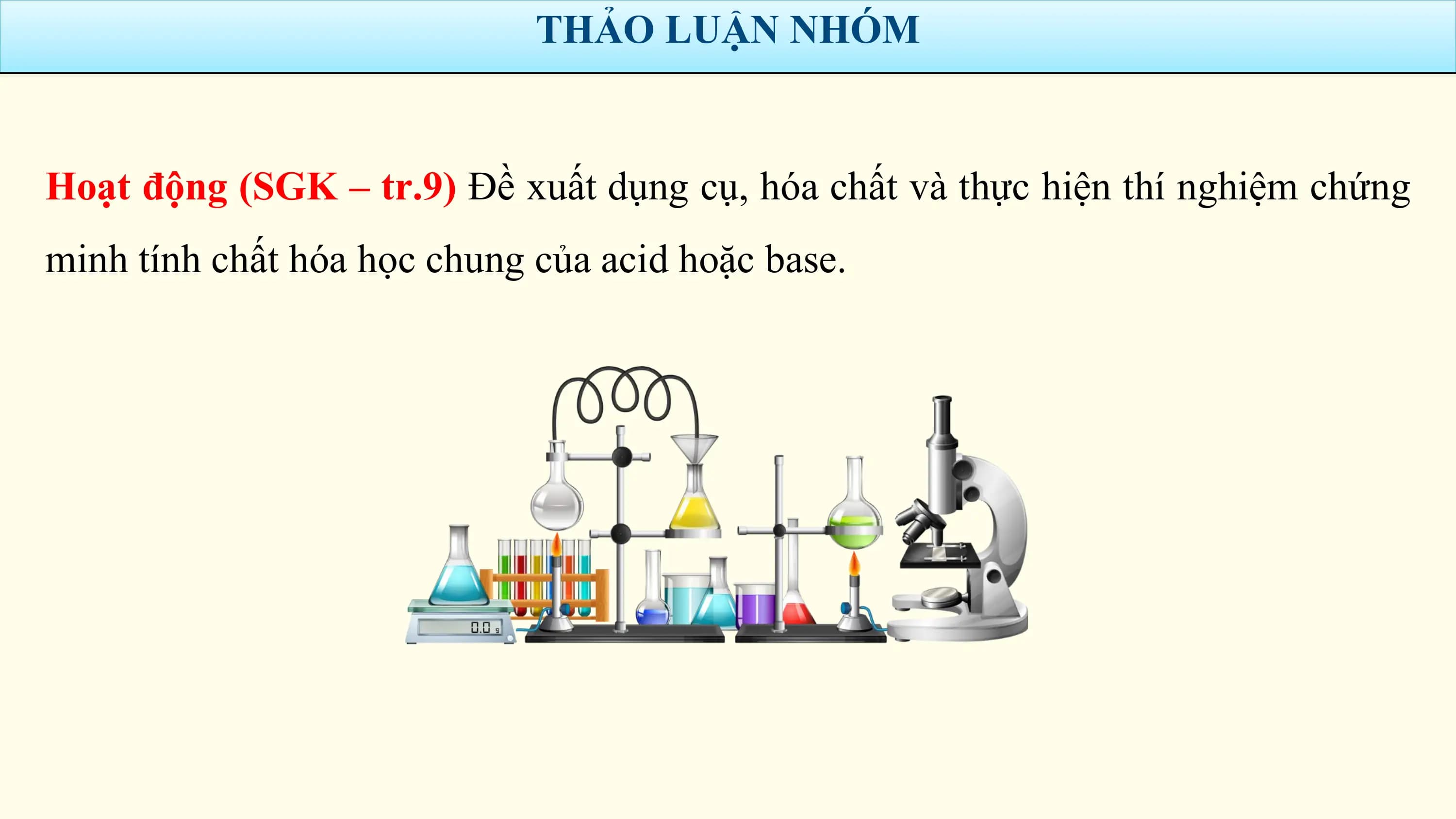 THẢO LUẬN NHÓM

Hoạt động (SGK – tr.9) Đề xuất dụng cụ, hóa chất và thực hiện thí nghiệm chứng
minh tính chất hóa học chung của acid hoặc base.