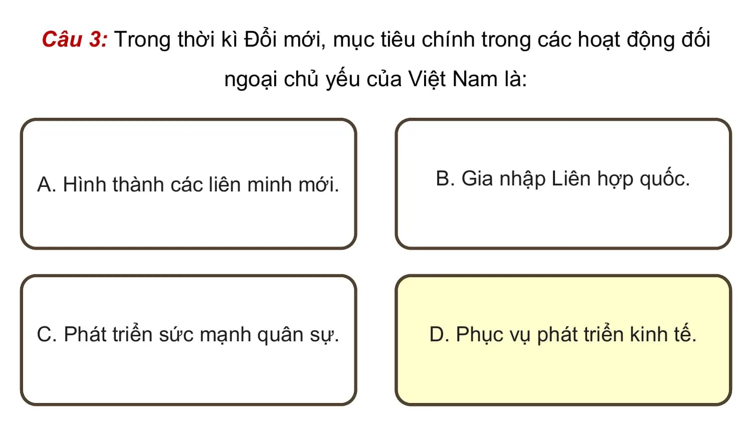 Câu 3: Trong thời kì Đổi mới, mục tiêu chính trong các hoạt động đối
 ngoại chủ yếu của Việt Nam là:

A. Hình thành các liên minh mới. B. Gia nhập Liên hợp quốc.

C. Phát triển sức mạnh quân sự. D. Phục vụ phát triển kinh tế.