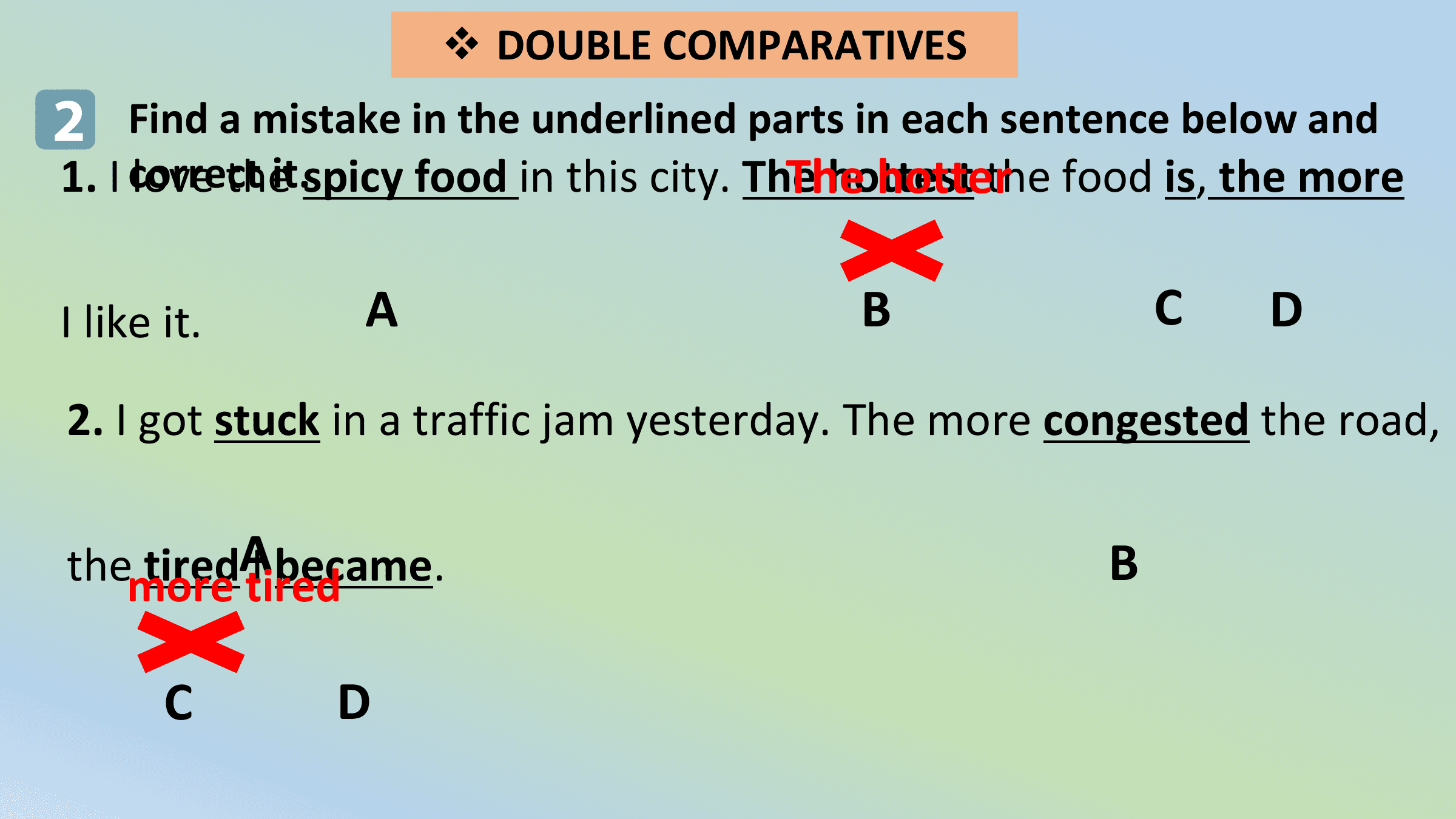 v DOUBLE COMPARATIVES
2 Find a mistake in the underlined parts in each sentence below and
1. I correct The
 love theit.spicy food in this city. The hotter
 hottest the food is, the more

I like it. A B C D
2. I got stuck in a traffic jam yesterday. The more congested the road,

 tiredA
themore Itired
 became. B

 C D