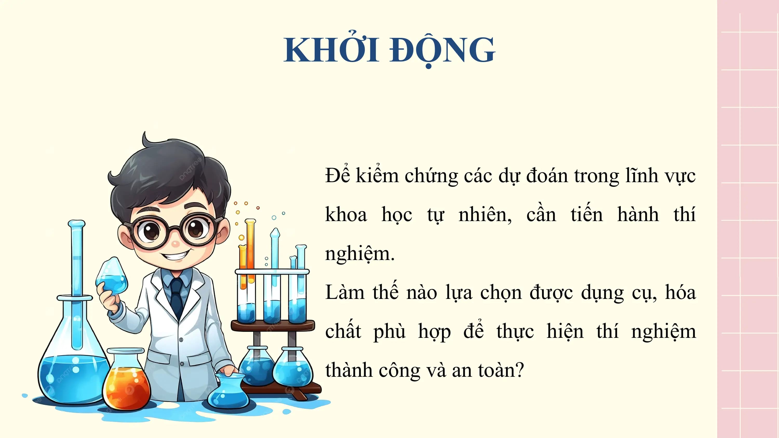 KHỞI ĐỘNG

 Để kiểm chứng các dự đoán trong lĩnh vực
 khoa học tự nhiên, cần tiến hành thí
 nghiệm.
 Làm thế nào lựa chọn được dụng cụ, hóa
 chất phù hợp để thực hiện thí nghiệm
 thành công và an toàn?