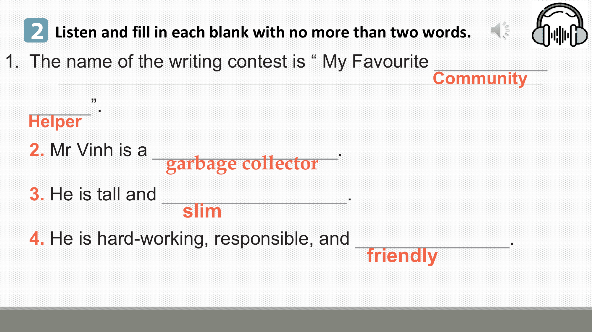 2 Listen and fill in each blank with no more than two words.
1. The name of the writing contest is “ My Favourite ___________
 Community
 ______”.
 Helper
 2. Mr Vinh is a __________________.
 garbage collector
 3. He is tall and __________________.
 slim
 4. He is hard-working, responsible, and _______________.
 friendly