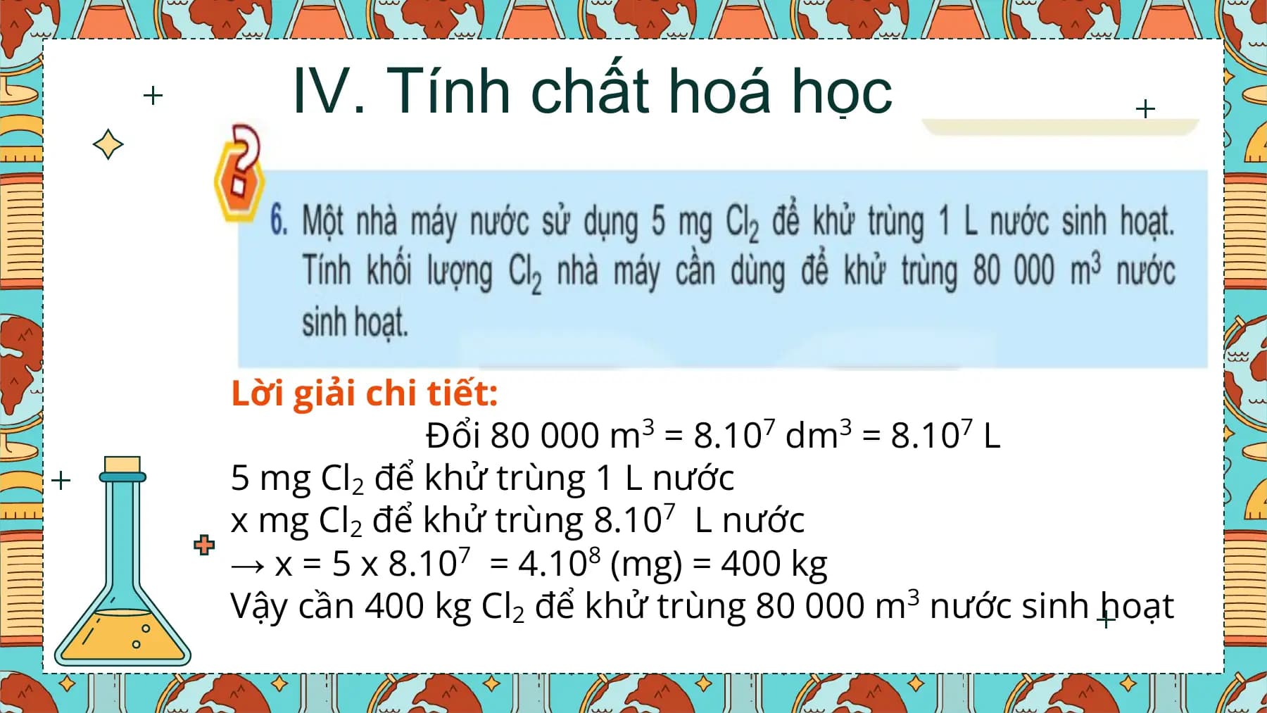 IV. Tính chất hoá học

Lời giải chi tiết:
 Đổi 80 000 m3 = 8.107 dm3 = 8.107 L
5 mg Cl2 để khử trùng 1 L nước
x mg Cl2 để khử trùng 8.107 L nước
→ x = 5 x 8.107 = 4.108 (mg) = 400 kg
Vậy cần 400 kg Cl2 để khử trùng 80 000 m3 nước sinh hoạt