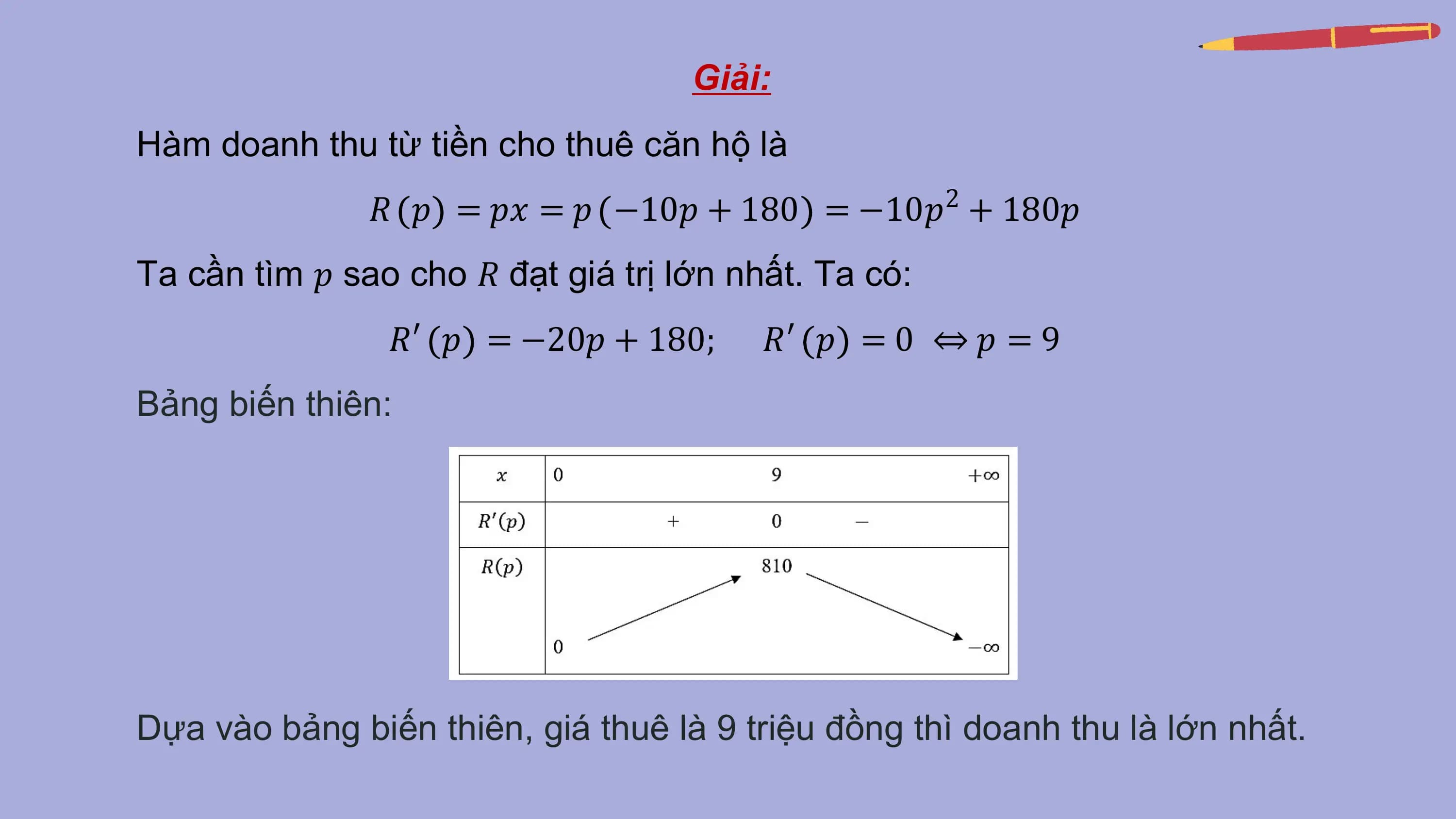 Giải:
Hàm doanh thu từ tiền cho thuê căn hộ là
 𝑅 𝑝 = 𝑝𝑥 = 𝑝 −10𝑝 + 180 = −10𝑝2 + 180𝑝
Ta cần tìm 𝑝 sao cho 𝑅 đạt giá trị lớn nhất. Ta có:
 𝑅′ 𝑝 = −20𝑝 + 180; 𝑅′ 𝑝 = 0 ⇔ 𝑝 = 9
Bảng biến thiên:

Dựa vào bảng biến thiên, giá thuê là 9 triệu đồng thì doanh thu là lớn nhất.
