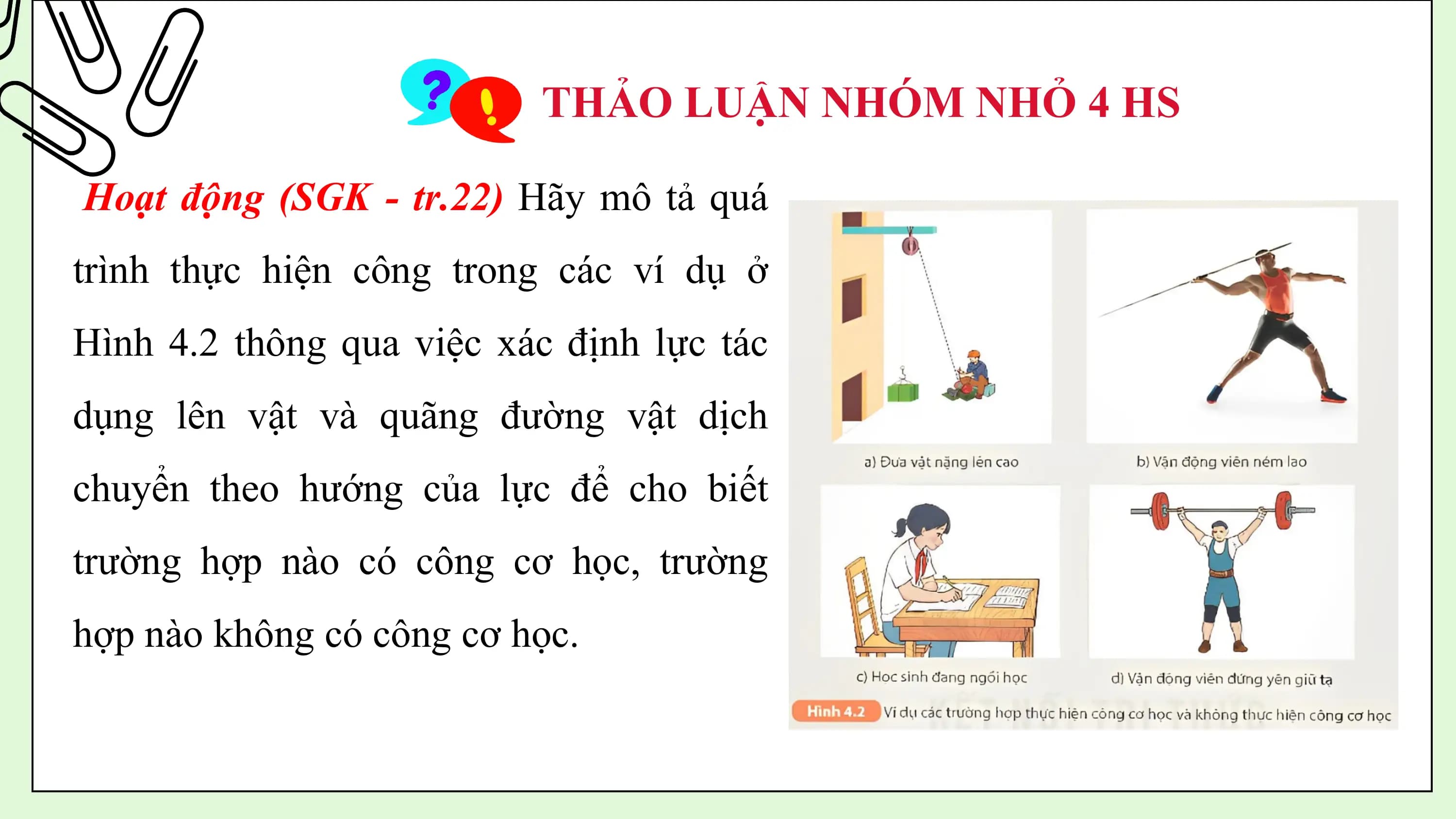 THẢO LUẬN NHÓM NHỎ 4 HS

Hoạt động (SGK - tr.22) Hãy mô tả quá
trình thực hiện công trong các ví dụ ở
Hình 4.2 thông qua việc xác định lực tác
dụng lên vật và quãng đường vật dịch
chuyển theo hướng của lực để cho biết
trường hợp nào có công cơ học, trường
hợp nào không có công cơ học.
