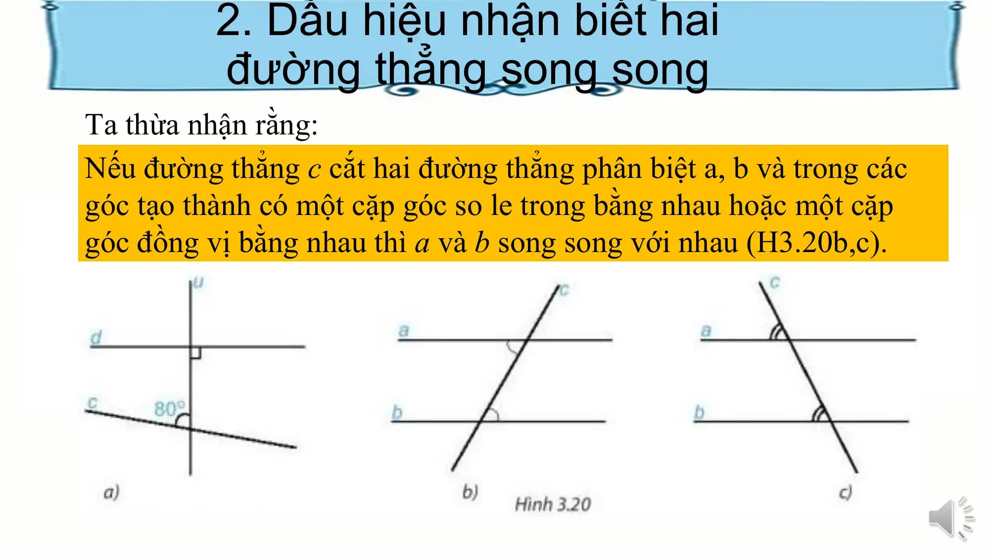 2. Dấu hiệu nhận biết hai
 đường thẳng song song
Ta thừa nhận rằng:
Nếu đường thẳng c cắt hai đường thẳng phân biệt a, b và trong các
góc tạo thành có một cặp góc so le trong bằng nhau hoặc một cặp
góc đồng vị bằng nhau thì a và b song song với nhau (H3.20b,c).