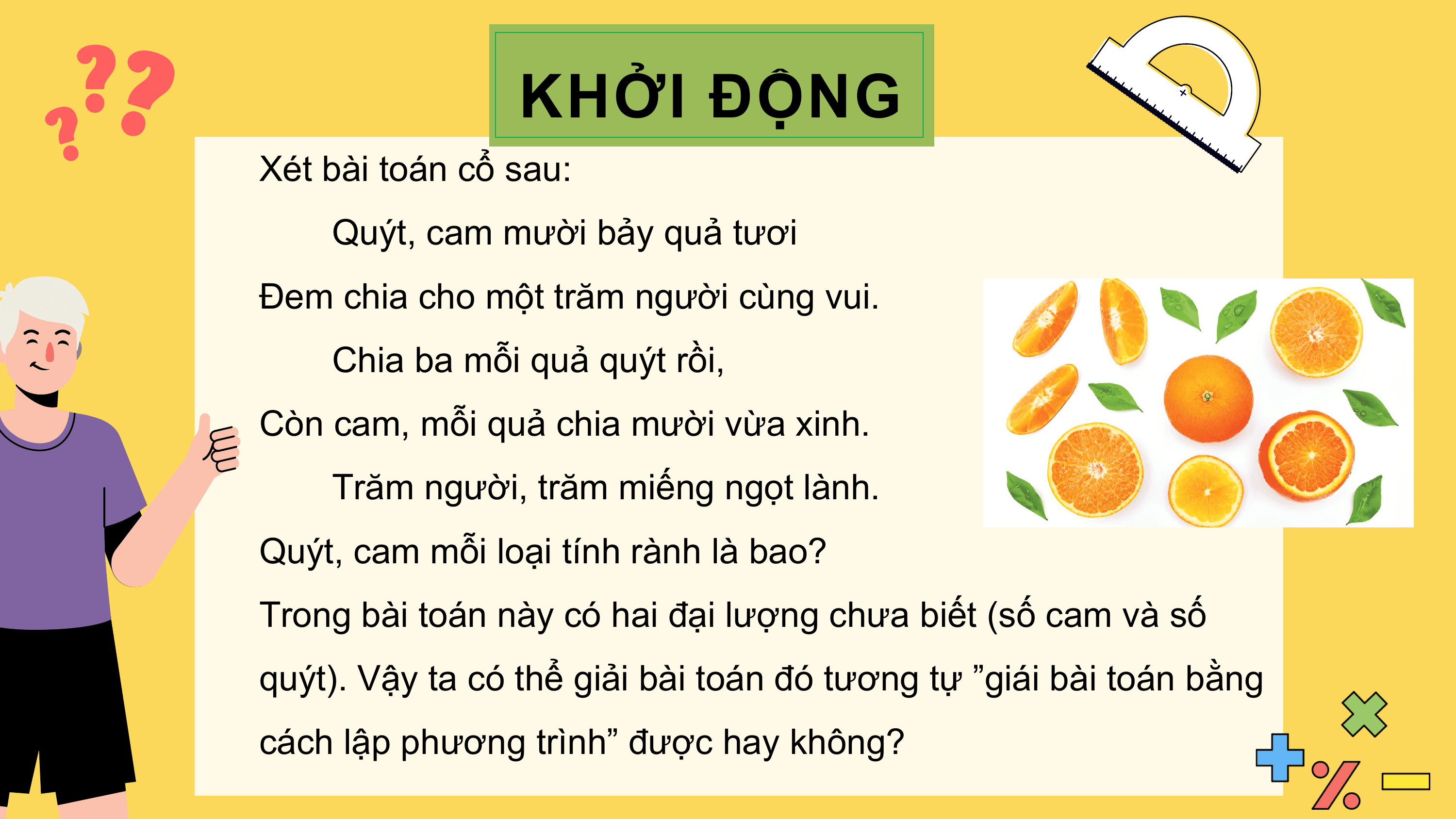 KHỞI ĐỘNG
Xét bài toán cổ sau:
 Quýt, cam mười bảy quả tươi
Đem chia cho một trăm người cùng vui.
 Chia ba mỗi quả quýt rồi,
Còn cam, mỗi quả chia mười vừa xinh.
 Trăm người, trăm miếng ngọt lành.
Quýt, cam mỗi loại tính rành là bao?
Trong bài toán này có hai đại lượng chưa biết (số cam và số
quýt). Vậy ta có thể giải bài toán đó tương tự ”giái bài toán bằng
cách lập phương trình” được hay không?