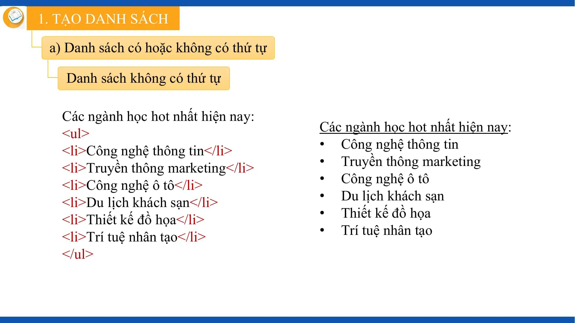 1. TẠO DANH SÁCH

 a) Danh sách có hoặc không có thứ tự

 Danh sách không có thứ tự

 Các ngành học hot nhất hiện nay:
 <ul> Các ngành học hot nhất hiện nay:
 <li>Công nghệ thông tin</li> • Công nghệ thông tin
 <li>Truyền thông marketing</li> • Truyền thông marketing
 <li>Công nghệ ô tô</li> • Công nghệ ô tô
 <li>Du lịch khách sạn</li> • Du lịch khách sạn
 <li>Thiết kế đồ họa</li> • Thiết kế đồ họa
 <li>Trí tuệ nhân tạo</li> • Trí tuệ nhân tạo
 </ul>