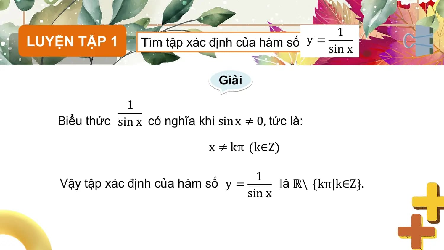 1
LUYỆN TẬP 1 Tìm tập xác định của hàm số y =
 sin x

 Giải
 1
 Biểu thức sin x có nghĩa khi sin x ≠ 0, tức là:

 x ≠ kπ k∈Z

 1
 Vậy tập xác định của hàm số y = là ℝ\ kπ k∈Z .
 sin x