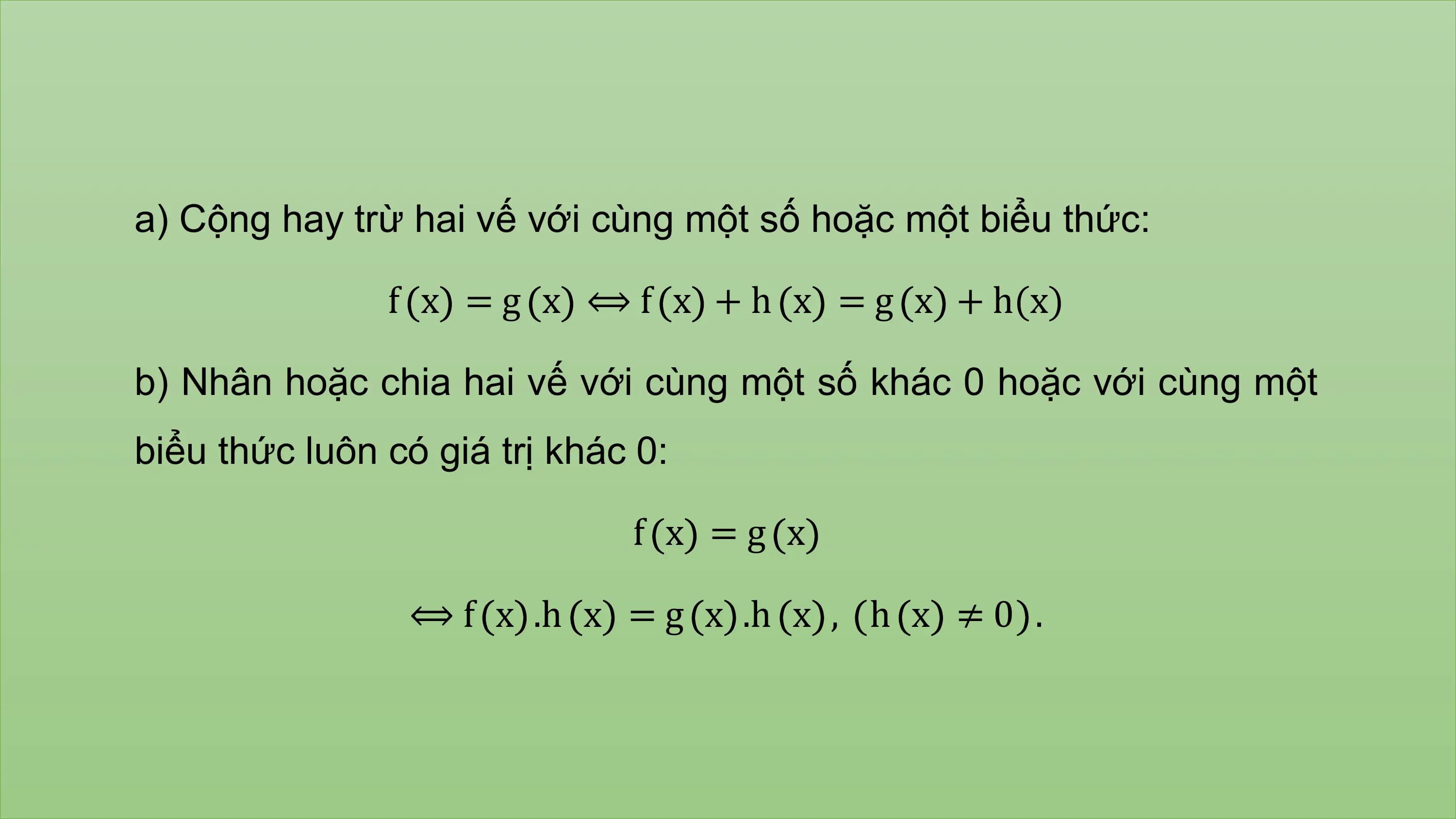 a) Cộng hay trừ hai vế với cùng một số hoặc một biểu thức:

 f x = g x ⟺ f x + h x = g x + h(x)

b) Nhân hoặc chia hai vế với cùng một số khác 0 hoặc với cùng một
biểu thức luôn có giá trị khác 0:

 f x =g x

 ⟺ f x .h x = g x .h x , h x ≠ 0 .