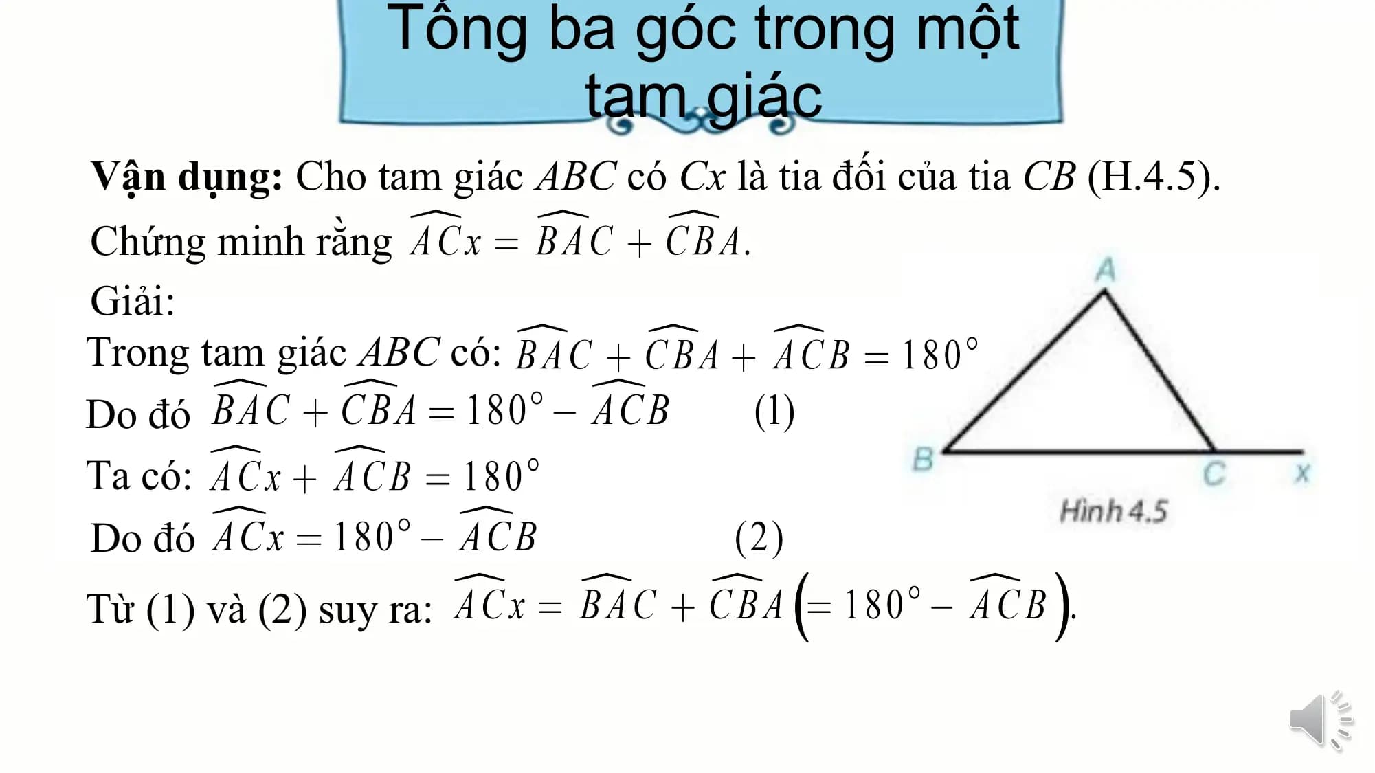 Tổng ba góc trong một
 tam giác
Vận dụng: Cho tam giác ABC có Cx là tia đối của tia CB (H.4.5).
Chứng minh rằng
Giải:
Trong tam giác ABC có:
Do đó
Ta có:
Do đó
Từ (1) và (2) suy ra: